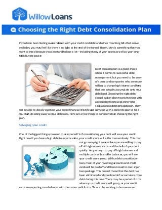 If you have been feeling overwhelmed with your credit card debt and other mounting bills that arrive
each day, you may feel like there is no light at the end of the tunnel. Bankruptcy is something that you
want to avoid because you can stand to lose a lot—including many of your assets as well as your long-
term buying power.
Debt consolidation is a good choice
when it comes to successful debt
management, but you need to be wary
of scams and companies who are more
willing to charge high interest and fees
that can actually accumulate onto your
debt load. Choosing the right debt
consolidation plan means meeting with
a reputable financial planner who
specializes in debt consolidation. They
will be able to closely examine your entire financial lifestyle and come up with a concrete plan to help
you start chiseling away at your debt rock. Here are a few things to consider when choosing the right
plan.
Salvaging your credit
One of the biggest things you need to ask yourself is if consolidating your debt will save your credit.
Right now if you have a high debt-to-income ratio, your credit score will suffer tremendously. This may
not go away right away unless you are willing to pay
off all high interest cards and the bulk of your debt
quickly. As you begin to pay off high balances and
multiple cards with smaller balances, you will see
your credit score go up. With a debt consolidation
loan, most of your revolving accounts and credit
cards will be paid off and then moved to one larger
loan package. This doesn’t mean that the debt has
been eliminated and you shouldn’t accumulate more
debt during this time. There may be a period of time
where your credit score will go up, as your credit
cards are reporting zero balances with the same credit limits. This can be enticing to borrow more
 