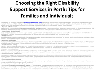 Choosing the Right Disability
Support Services in Perth: Tips for
Families and Individuals
Embarking on the journey to find the right disability support services Perth is a significant step for families and individuals seeking assistance and empowerment. With a
multitude of options available, making an informed decision is crucial for ensuring that the support received aligns with specific needs and goals. In this guide, we offer
valuable tips to guide families and individuals in Perth through the process of selecting the most suitable disability support services.
1. Assessing Individual Needs:
The foundation of choosing the right disability support services in Perth begins with a thorough assessment of individual needs. Consider the specific challenges, goals, and
preferences of the person requiring support. This assessment forms the basis for finding services that are tailored to address unique circumstances.
2. Understanding Service Offerings:
A wide range of services may be provided by any disability support service in Perth. It’s critical to comprehend the services offered by several firms in detail. Whether it’s
individualized treatment, involvement in the community, or personal care, select resources based on what each person needs.
3. NDIS Registration:
Verify whether the disability support services in Perth are registered with the NDIS. NDIS registration ensures that the services adhere to strict standards, providing a level of
assurance regarding the quality and safety of the support offered.
4. Reputation and Reviews:
Analyze evaluations and testimonies to learn about the standing of disability support services. Views from other families and individuals who have made use of the programs
can provide insightful information. Positive evaluations frequently point to dependability, high caliber of treatment, and satisfied clients.
5. Qualifications and Training:
Check the qualifications and previous experience of the employees who are offering assistance. It is imperative to guarantee that support personnel are adequately trained
and meet the required credentials in order to provide safe and efficient services. This raises the standard of care generally.
6. Flexibility in Service Delivery:
Think about how accommodating Perth’s disability support services are. A service provider that provides flexible service delivery can adapt to the demands and preferences
of their clients. This flexibility guarantees that assistance continues to be successful even when situations change.
7. Communication and Collaboration:
Choose disability support services that place an emphasis on open communication and teamwork. It takes effective communication between families, individuals, and
support providers to recognize and address changing needs. Everyone involved in decision-making processes is guaranteed to be actively involved when a collaborative
approach is used.
8. Cultural Sensitivity and Inclusivity:
Inclusion and cultural sensitivity are vital components of disability assistance programs. Seek services that acknowledge and value diversity, making sure that the assistance is
inclusive of individual differences and culturally competent.
Conclusion: Empowering Choices for a Supportive Journey
Choosing the right disability support services in Perth is a journey towards empowerment and enhanced quality of life. By assessing individual needs, understanding service
offerings, and considering factors such as NDIS registration, reputation, and flexibility, families and individuals can make informed choices. The ultimate goal is to select
disability support services that not only meet immediate needs but also contribute to the long-term well-being and empowerment of individuals with disabilities in Perth.
 