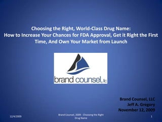 Choosing the Right, World-Class Drug Name: How to Increase Your Chances for FDA Approval, Get it Right the First Time, And Own Your Market from Launch Brand Counsel, LLC Jeff A. Gregory November 12, 2009 11/11/2009 1 Brand Counsel, 2009 - Choosing the Right Drug Name 