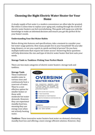 Choosing the Right Electric Water Heater for Your
Home
A steady supply of hot water is a modern convenience we often take for granted.
But when it comes time to replace your aging unit, wading through the world of
electric water heaters can feel overwhelming. This guide will equip you with the
knowledge to make an informed decision and ensure you get the perfect fit for
your home's needs.
Understanding Your Hot Water Habits
Before diving into features and specifications, take a moment to consider your
hot water usage patterns. How many people live in your household? Do you take
long showers, or are you a quick-in, quick-out kind of person? Do you have
multiple bathrooms that require hot water access? Answering these questions
will help determine the size and type of electric water heater that best suits your
needs.
Storage Tank vs. Tankless: Picking Your Perfect Match
There are two main categories of electric water heaters: storage tank and
tankless.
Storage Tank:
These traditional
models come in
various sizes and
continuously heat a
reservoir of water.
They're a cost-
effective option for
smaller homes or
those with
moderate hot water
demands. However,
they can experience
standby heat loss,
meaning they use
energy even when
not actively heating
water.
Tankless: These innovative water heaters heat water on-demand, eliminating
standby heat loss and offering a more energy-efficient solution. However, they
 