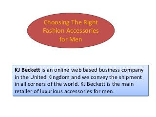 Choosing The Right
Fashion Accessories
for Men
KJ Beckett is an online web based business company
in the United Kingdom and we convey the shipment
in all corners of the world. KJ Beckett is the main
retailer of luxurious accessories for men.
 