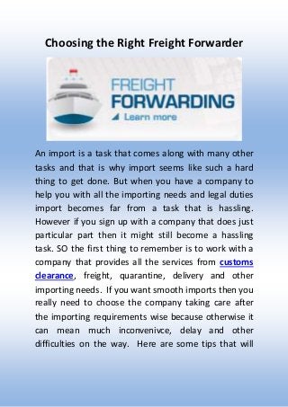 Choosing the Right Freight Forwarder
An import is a task that comes along with many other
tasks and that is why import seems like such a hard
thing to get done. But when you have a company to
help you with all the importing needs and legal duties
import becomes far from a task that is hassling.
However if you sign up with a company that does just
particular part then it might still become a hassling
task. SO the first thing to remember is to work with a
company that provides all the services from customs
clearance, freight, quarantine, delivery and other
importing needs. If you want smooth imports then you
really need to choose the company taking care after
the importing requirements wise because otherwise it
can mean much inconvenivce, delay and other
difficulties on the way. Here are some tips that will
 