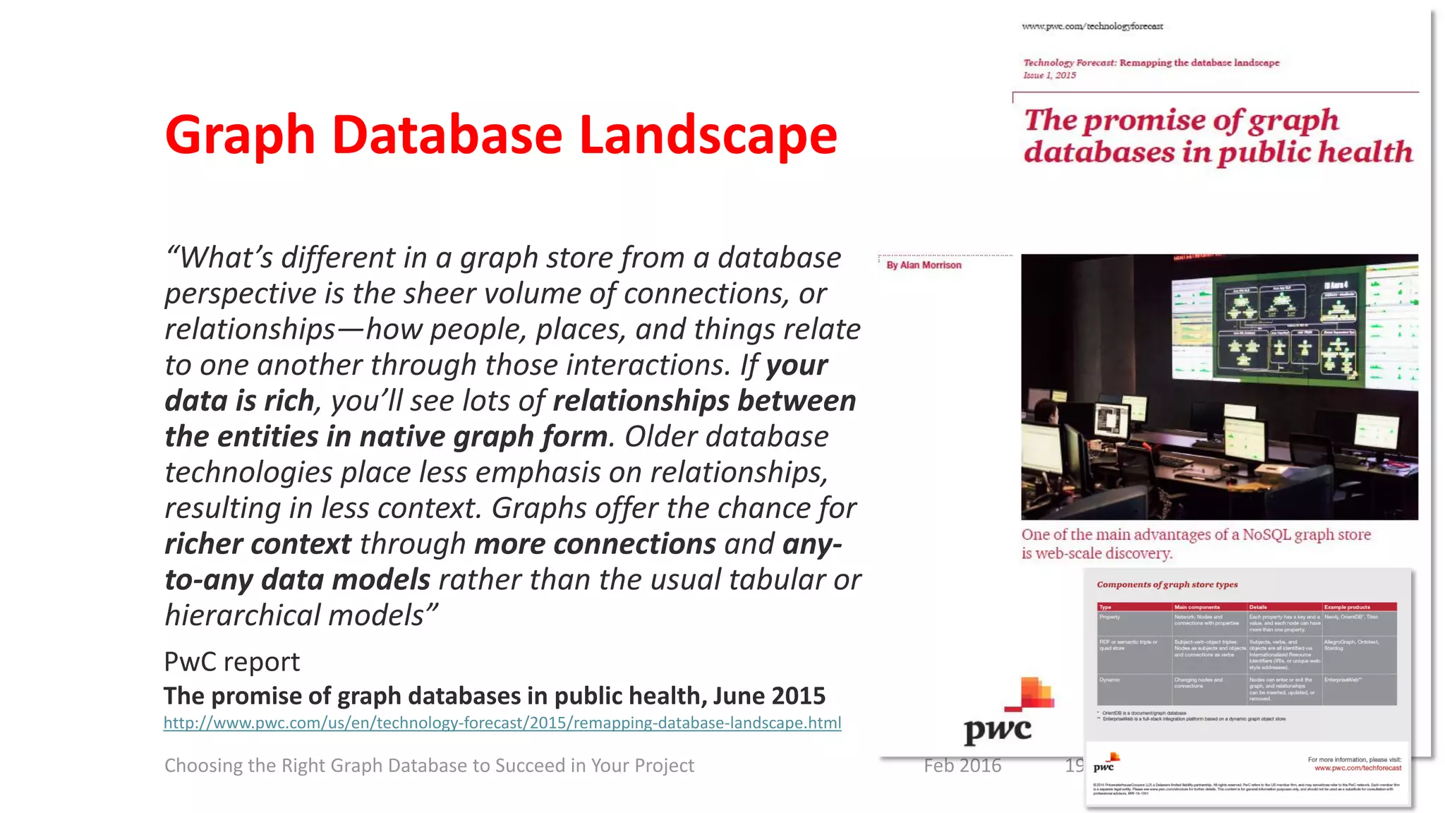 Graph Database Landscape
“What’s different in a graph store from a database
perspective is the sheer volume of connections, or
relationships—how people, places, and things relate
to one another through those interactions. If your
data is rich, you’ll see lots of relationships between
the entities in native graph form. Older database
technologies place less emphasis on relationships,
resulting in less context. Graphs offer the chance for
richer context through more connections and any-
to-any data models rather than the usual tabular or
hierarchical models”
PwC report
The promise of graph databases in public health, June 2015
http://www.pwc.com/us/en/technology-forecast/2015/remapping-database-landscape.html
19Feb 2016Choosing the Right Graph Database to Succeed in Your Project
 