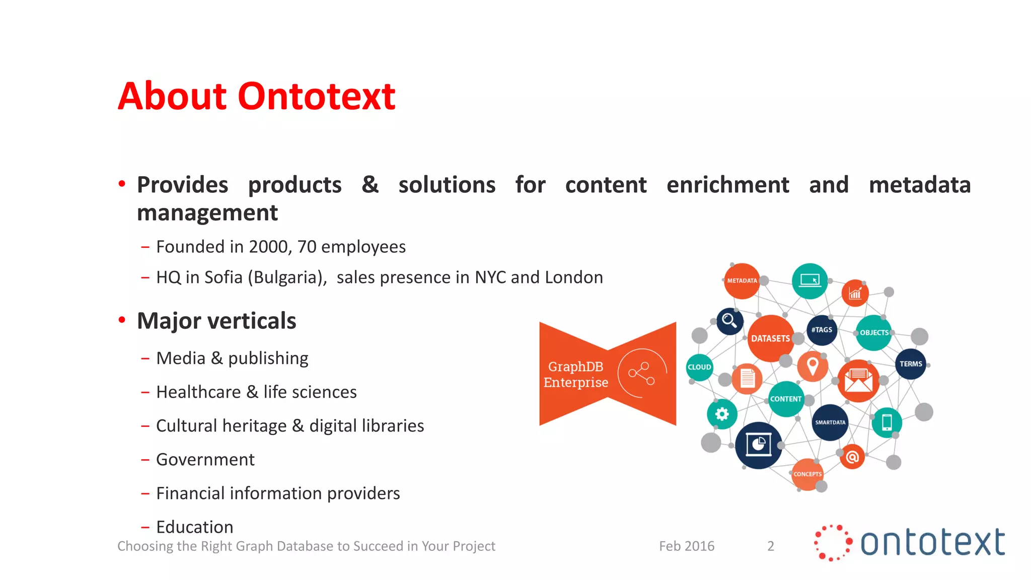 About Ontotext
• Provides products & solutions for content enrichment and metadata
management
− Founded in 2000, 70 employees
− HQ in Sofia (Bulgaria), sales presence in NYC and London
• Major verticals
− Media & publishing
− Healthcare & life sciences
− Cultural heritage & digital libraries
− Government
− Financial information providers
− Education
2Feb 2016Choosing the Right Graph Database to Succeed in Your Project
 