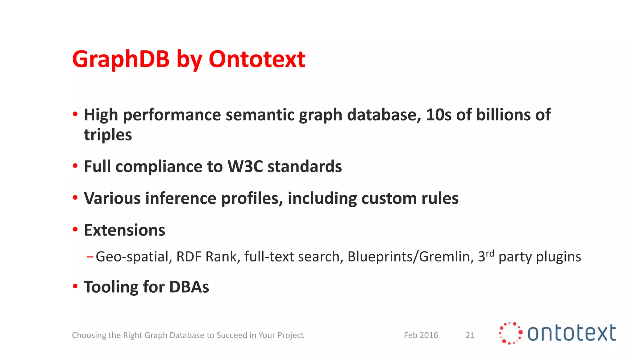 GraphDB by Ontotext
• High performance semantic graph database, 10s of billions of
triples
• Full compliance to W3C standards
• Various inference profiles, including custom rules
• Extensions
−Geo-spatial, RDF Rank, full-text search, Blueprints/Gremlin, 3rd party plugins
• Tooling for DBAs
21Feb 2016Choosing the Right Graph Database to Succeed in Your Project
 