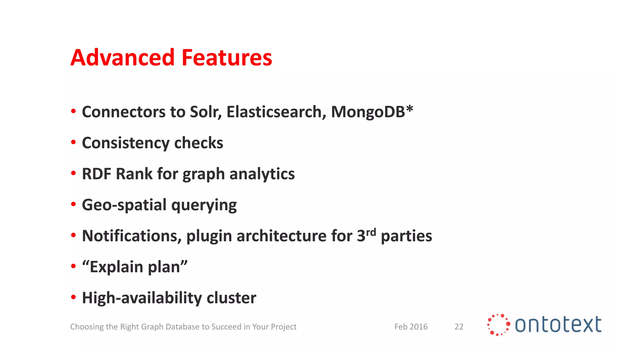 Advanced Features
• Connectors to Solr, Elasticsearch, MongoDB*
• Consistency checks
• RDF Rank for graph analytics
• Geo-spatial querying
• Notifications, plugin architecture for 3rd parties
• “Explain plan”
• High-availability cluster
22Feb 2016Choosing the Right Graph Database to Succeed in Your Project
 