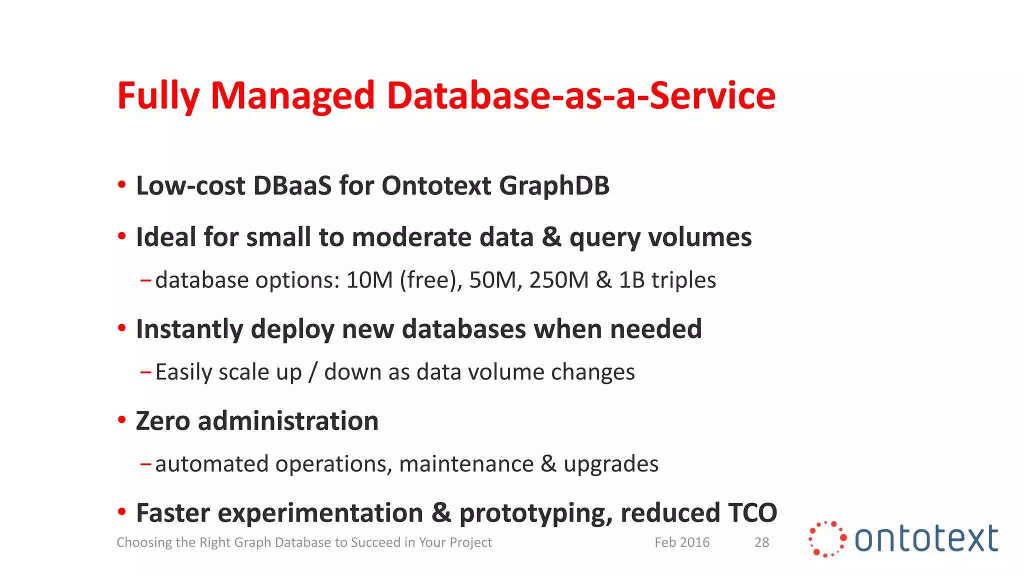 Fully Managed Database-as-a-Service
• Low-cost DBaaS for Ontotext GraphDB
• Ideal for small to moderate data & query volumes
−database options: 10M (free), 50M, 250M & 1B triples
• Instantly deploy new databases when needed
−Easily scale up / down as data volume changes
• Zero administration
−automated operations, maintenance & upgrades
• Faster experimentation & prototyping, reduced TCO
28Feb 2016Choosing the Right Graph Database to Succeed in Your Project
 