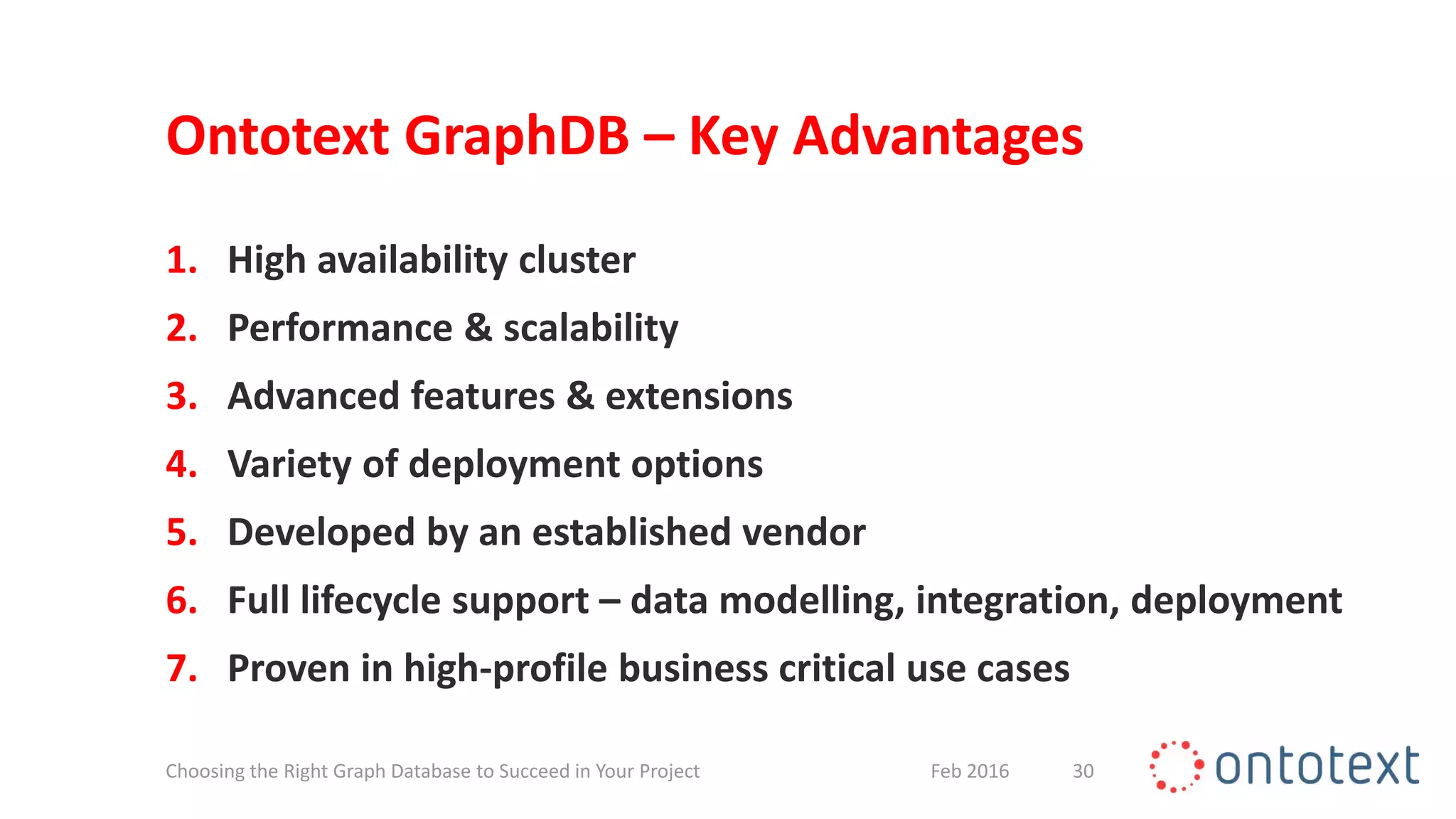 Ontotext GraphDB – Key Advantages
1. High availability cluster
2. Performance & scalability
3. Advanced features & extensions
4. Variety of deployment options
5. Developed by an established vendor
6. Full lifecycle support – data modelling, integration, deployment
7. Proven in high-profile business critical use cases
30Feb 2016Choosing the Right Graph Database to Succeed in Your Project
 