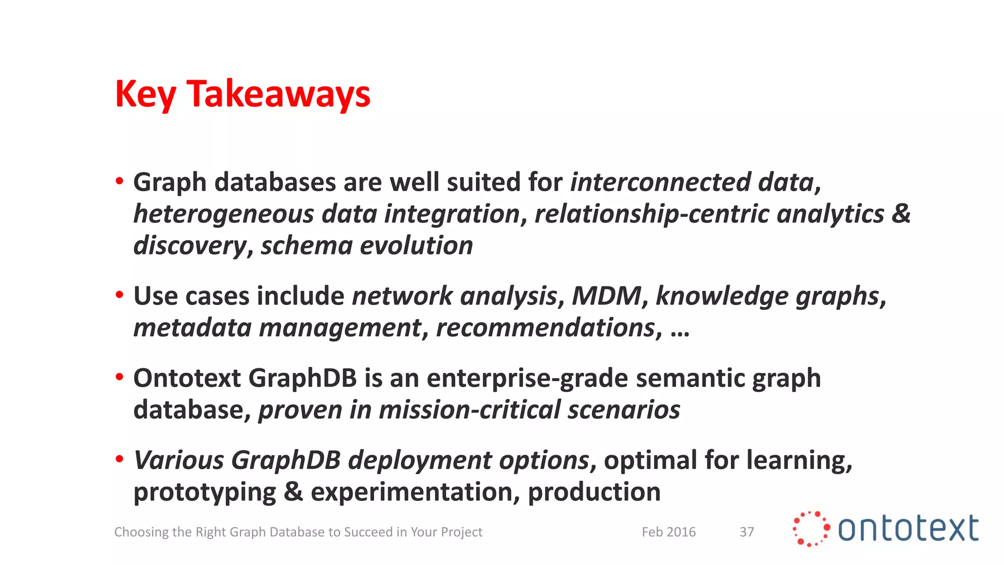 Key Takeaways
• Graph databases are well suited for interconnected data,
heterogeneous data integration, relationship-centric analytics &
discovery, schema evolution
• Use cases include network analysis, MDM, knowledge graphs,
metadata management, recommendations, …
• Ontotext GraphDB is an enterprise-grade semantic graph
database, proven in mission-critical scenarios
• Various GraphDB deployment options, optimal for learning,
prototyping & experimentation, production
37Feb 2016Choosing the Right Graph Database to Succeed in Your Project
 