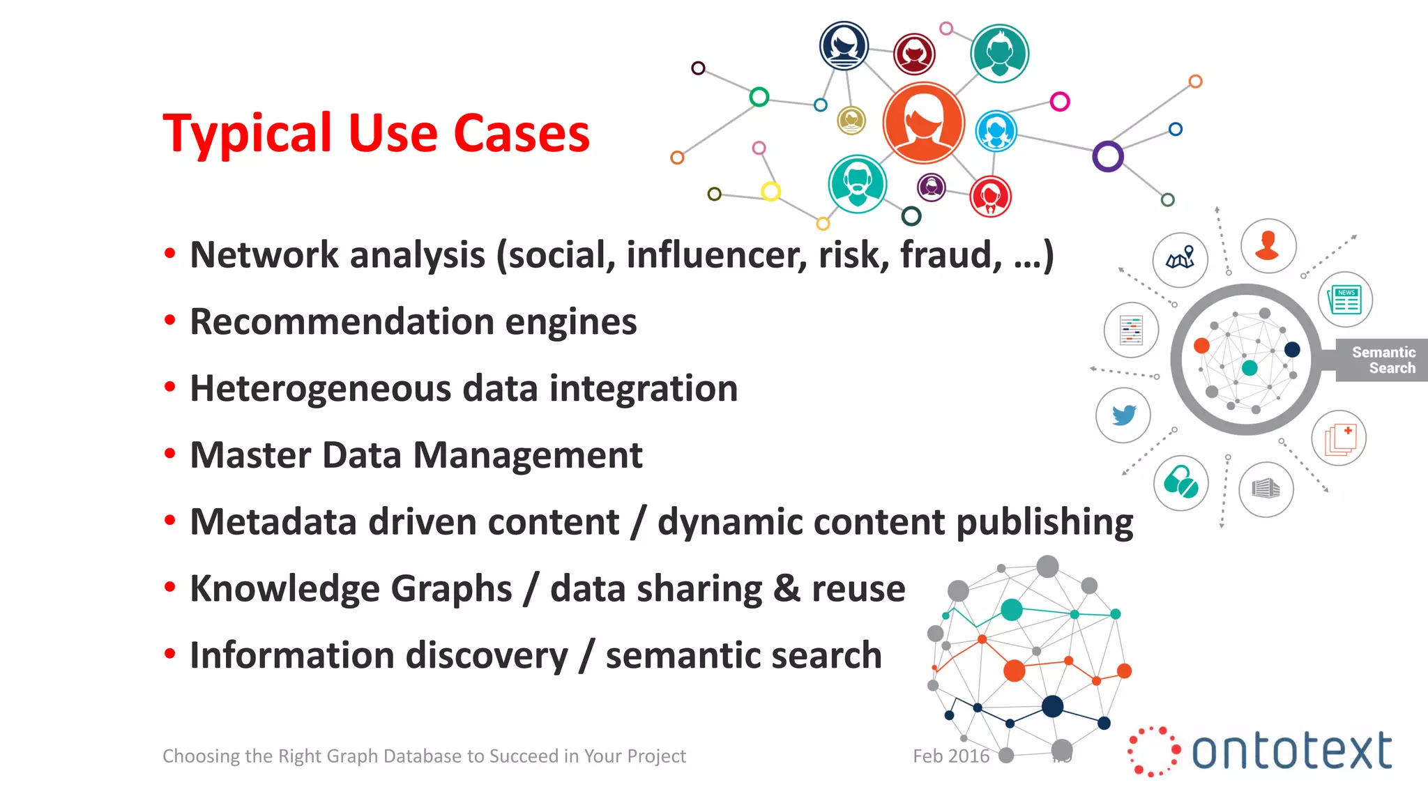 Typical Use Cases
• Network analysis (social, influencer, risk, fraud, …)
• Recommendation engines
• Heterogeneous data integration
• Master Data Management
• Metadata driven content / dynamic content publishing
• Knowledge Graphs / data sharing & reuse
• Information discovery / semantic search
#9Feb 2016Choosing the Right Graph Database to Succeed in Your Project
 