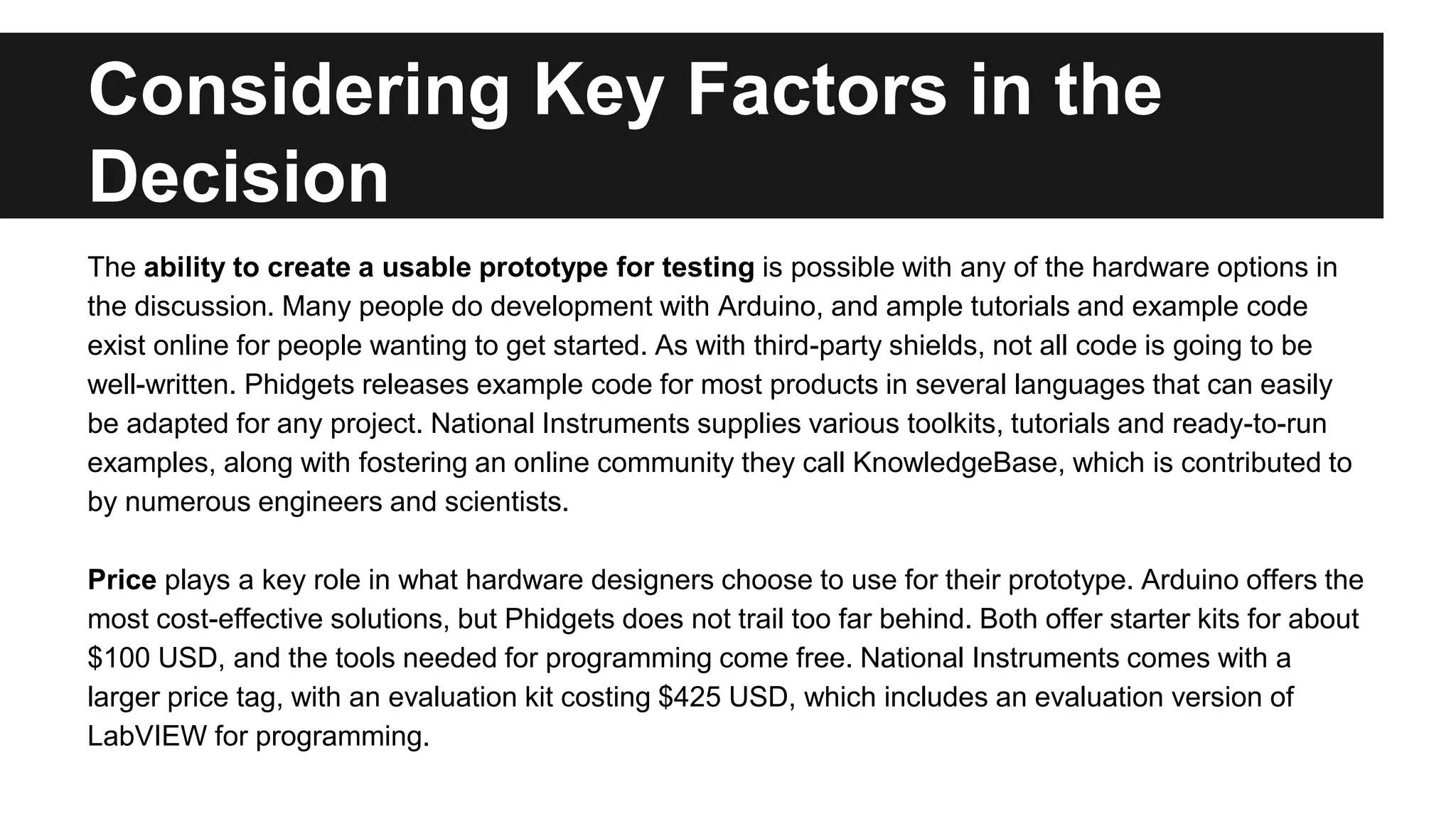 Considering Key Factors in the
Decision
The ability to create a usable prototype for testing is possible with any of the hardware options in
the discussion. Many people do development with Arduino, and ample tutorials and example code
exist online for people wanting to get started. As with third-party shields, not all code is going to be
well-written. Phidgets releases example code for most products in several languages that can easily
be adapted for any project. National Instruments supplies various toolkits, tutorials and ready-to-run
examples, along with fostering an online community they call KnowledgeBase, which is contributed to
by numerous engineers and scientists.
Price plays a key role in what hardware designers choose to use for their prototype. Arduino offers the
most cost-effective solutions, but Phidgets does not trail too far behind. Both offer starter kits for about
$100 USD, and the tools needed for programming come free. National Instruments comes with a
larger price tag, with an evaluation kit costing $425 USD, which includes an evaluation version of
LabVIEW for programming.
 