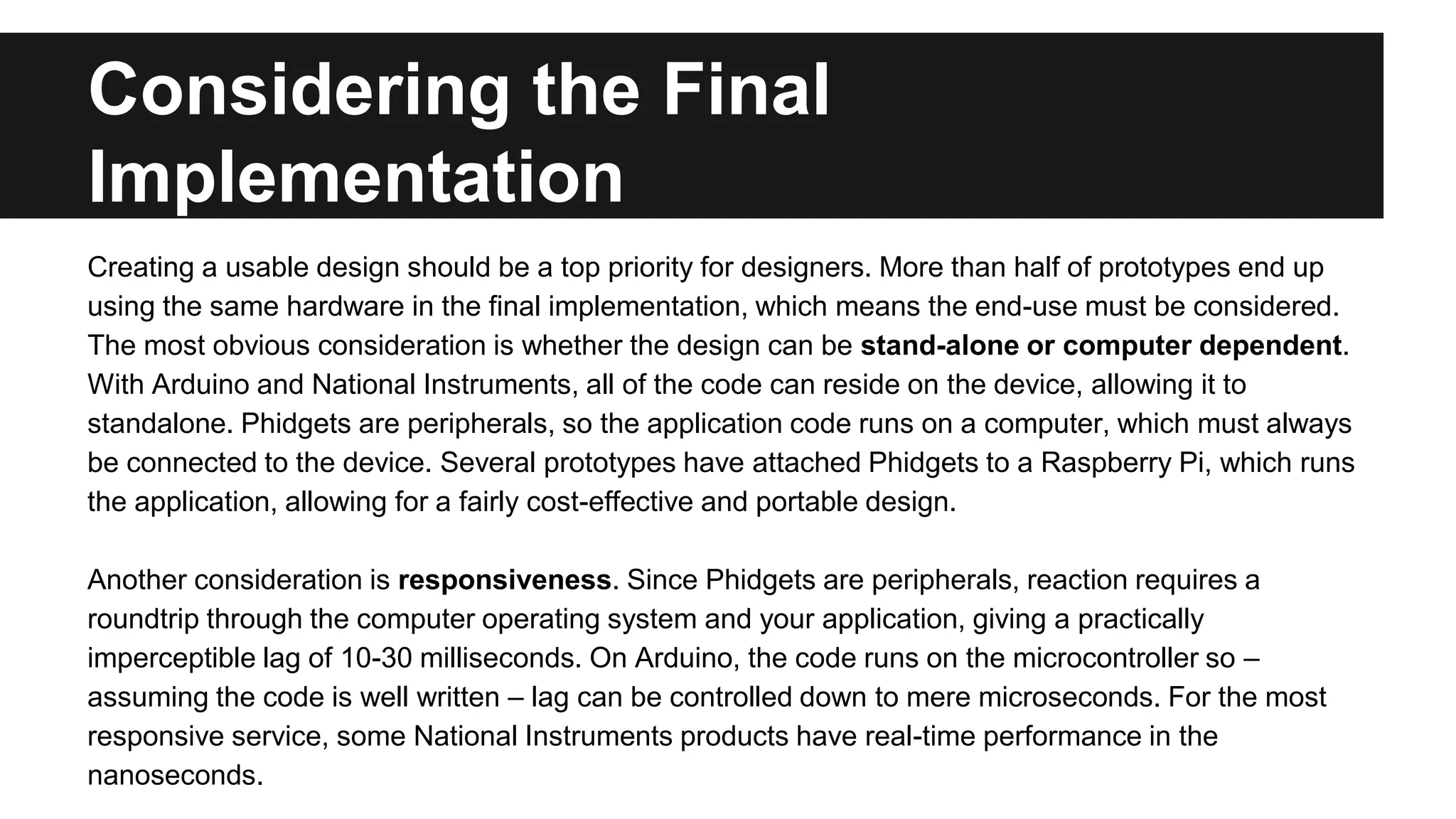 Considering the Final
Implementation
Creating a usable design should be a top priority for designers. More than half of prototypes end up
using the same hardware in the final implementation, which means the end-use must be considered.
The most obvious consideration is whether the design can be stand-alone or computer dependent.
With Arduino and National Instruments, all of the code can reside on the device, allowing it to
standalone. Phidgets are peripherals, so the application code runs on a computer, which must always
be connected to the device. Several prototypes have attached Phidgets to a Raspberry Pi, which runs
the application, allowing for a fairly cost-effective and portable design.
Another consideration is responsiveness. Since Phidgets are peripherals, reaction requires a
roundtrip through the computer operating system and your application, giving a practically
imperceptible lag of 10-30 milliseconds. On Arduino, the code runs on the microcontroller so –
assuming the code is well written – lag can be controlled down to mere microseconds. For the most
responsive service, some National Instruments products have real-time performance in the
nanoseconds.
 