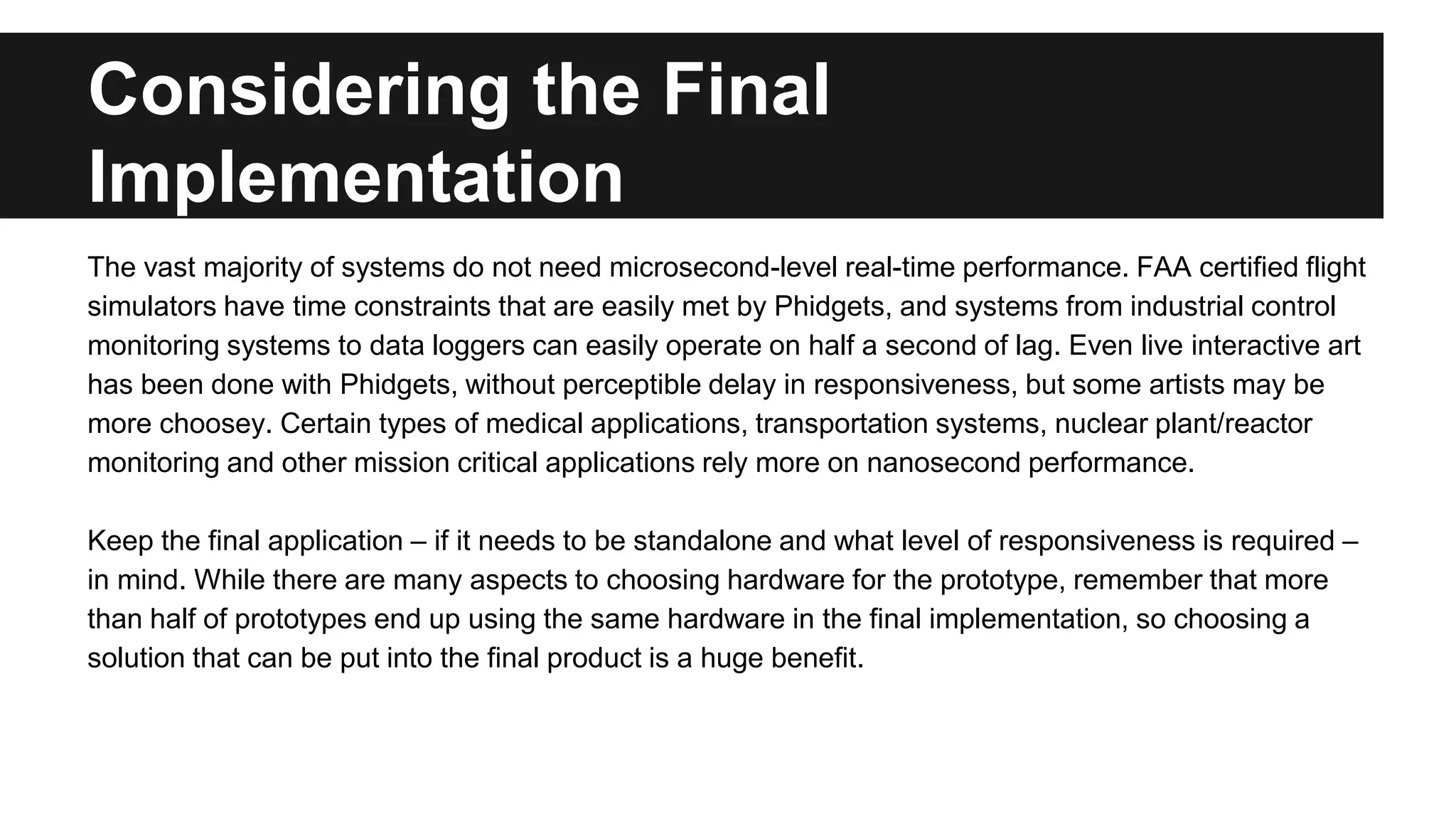 Considering the Final
Implementation
The vast majority of systems do not need microsecond-level real-time performance. FAA certified flight
simulators have time constraints that are easily met by Phidgets, and systems from industrial control
monitoring systems to data loggers can easily operate on half a second of lag. Even live interactive art
has been done with Phidgets, without perceptible delay in responsiveness, but some artists may be
more choosey. Certain types of medical applications, transportation systems, nuclear plant/reactor
monitoring and other mission critical applications rely more on nanosecond performance.
Keep the final application – if it needs to be standalone and what level of responsiveness is required –
in mind. While there are many aspects to choosing hardware for the prototype, remember that more
than half of prototypes end up using the same hardware in the final implementation, so choosing a
solution that can be put into the final product is a huge benefit.
 
