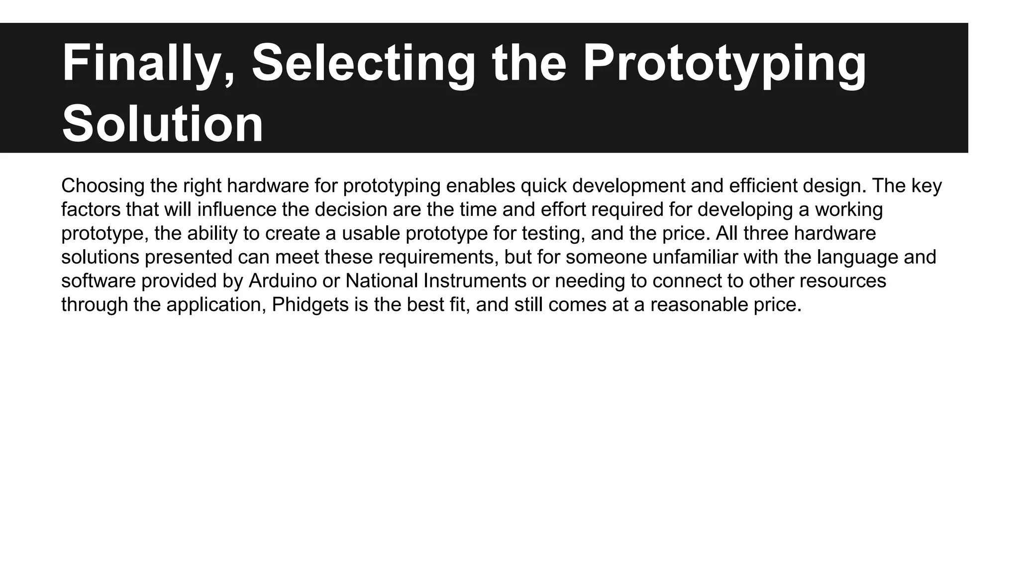 Finally, Selecting the Prototyping
Solution
Choosing the right hardware for prototyping enables quick development and efficient design. The key
factors that will influence the decision are the time and effort required for developing a working
prototype, the ability to create a usable prototype for testing, and the price. All three hardware
solutions presented can meet these requirements, but for someone unfamiliar with the language and
software provided by Arduino or National Instruments or needing to connect to other resources
through the application, Phidgets is the best fit, and still comes at a reasonable price.
 