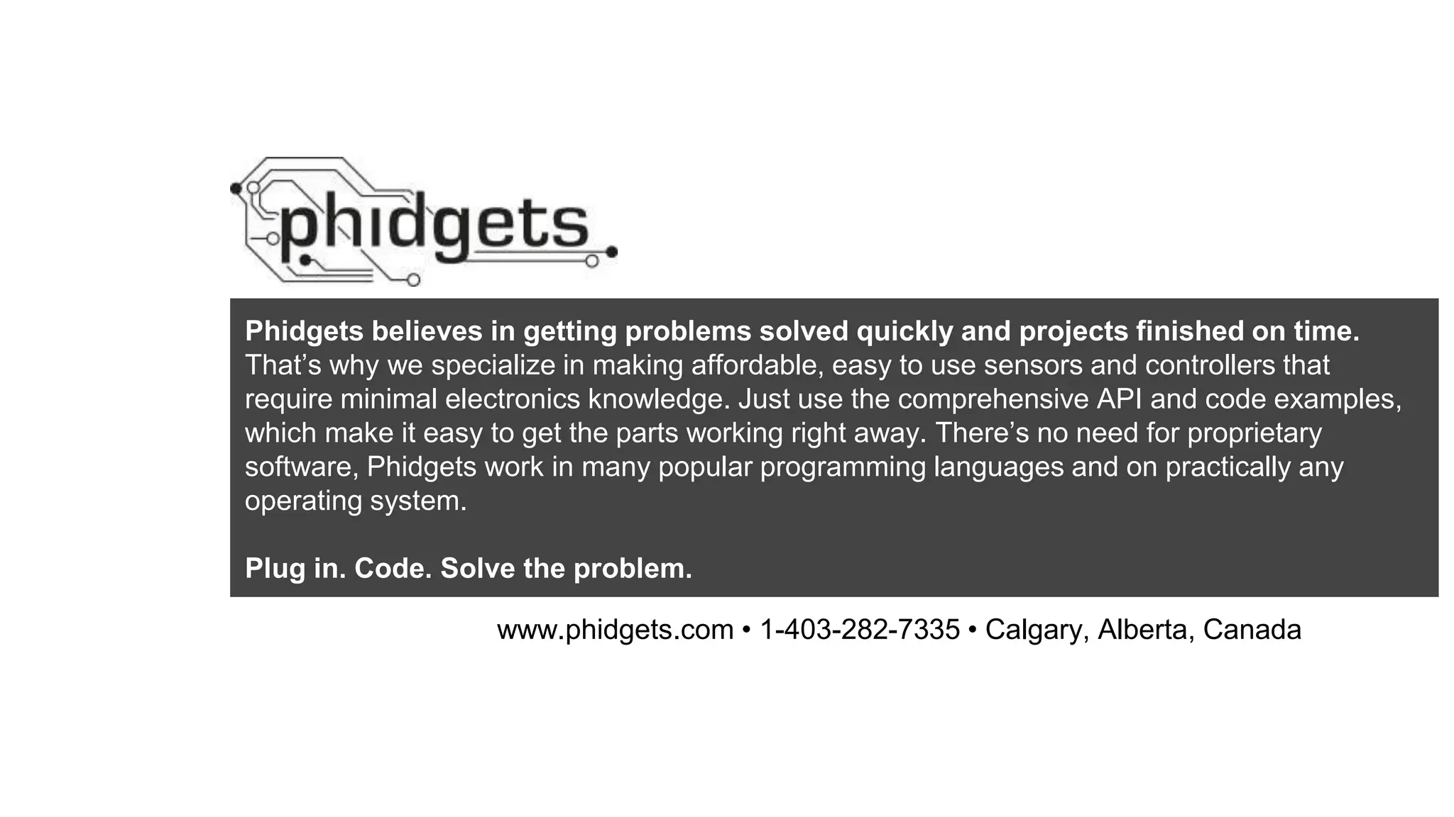 Phidgets believes in getting problems solved quickly and projects finished on time.
That’s why we specialize in making affordable, easy to use sensors and controllers that
require minimal electronics knowledge. Just use the comprehensive API and code examples,
which make it easy to get the parts working right away. There’s no need for proprietary
software, Phidgets work in many popular programming languages and on practically any
operating system.
Plug in. Code. Solve the problem.
www.phidgets.com • 1-403-282-7335 • Calgary, Alberta, Canada
 