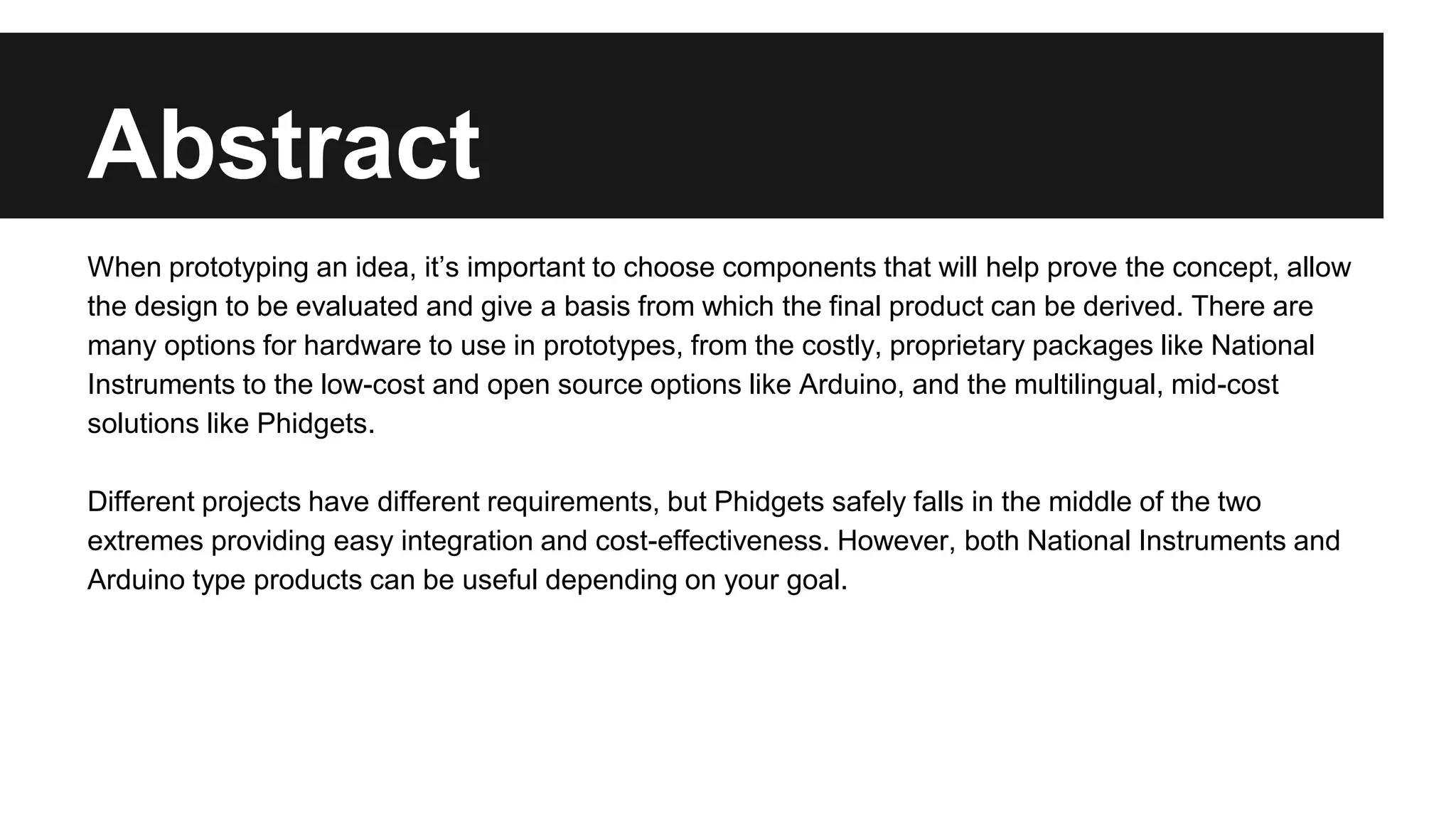 Abstract
When prototyping an idea, it’s important to choose components that will help prove the concept, allow
the design to be evaluated and give a basis from which the final product can be derived. There are
many options for hardware to use in prototypes, from the costly, proprietary packages like National
Instruments to the low-cost and open source options like Arduino, and the multilingual, mid-cost
solutions like Phidgets.
Different projects have different requirements, but Phidgets safely falls in the middle of the two
extremes providing easy integration and cost-effectiveness. However, both National Instruments and
Arduino type products can be useful depending on your goal.
 