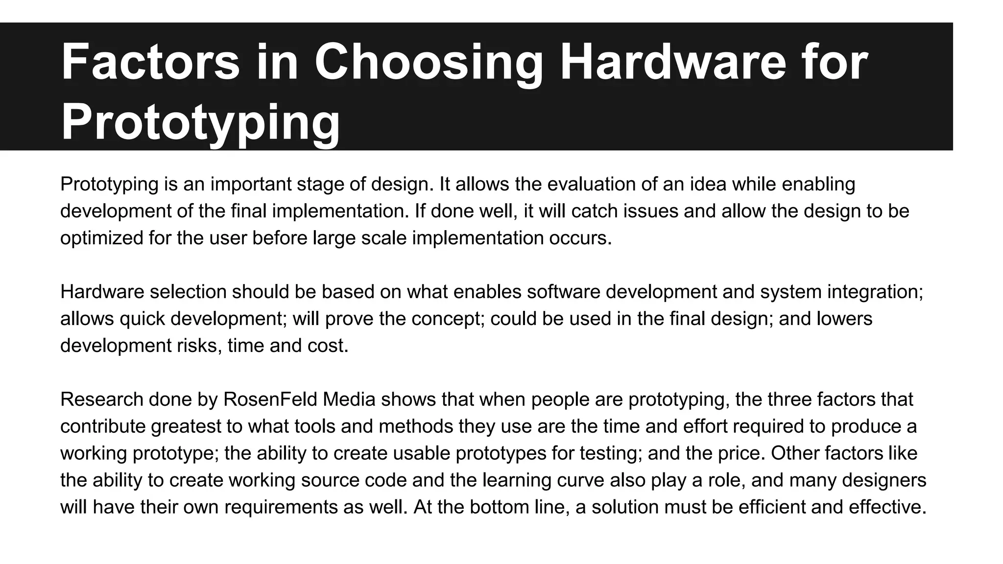 Factors in Choosing Hardware for
Prototyping
Prototyping is an important stage of design. It allows the evaluation of an idea while enabling
development of the final implementation. If done well, it will catch issues and allow the design to be
optimized for the user before large scale implementation occurs.
Hardware selection should be based on what enables software development and system integration;
allows quick development; will prove the concept; could be used in the final design; and lowers
development risks, time and cost.
Research done by RosenFeld Media shows that when people are prototyping, the three factors that
contribute greatest to what tools and methods they use are the time and effort required to produce a
working prototype; the ability to create usable prototypes for testing; and the price. Other factors like
the ability to create working source code and the learning curve also play a role, and many designers
will have their own requirements as well. At the bottom line, a solution must be efficient and effective.
 