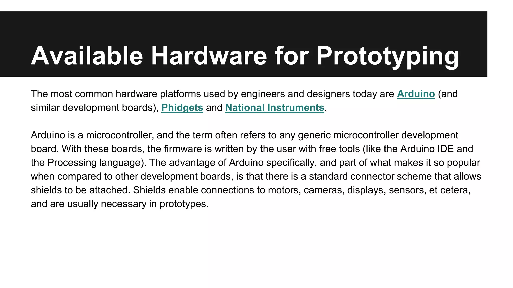 Available Hardware for Prototyping
The most common hardware platforms used by engineers and designers today are Arduino (and
similar development boards), Phidgets and National Instruments.
Arduino is a microcontroller, and the term often refers to any generic microcontroller development
board. With these boards, the firmware is written by the user with free tools (like the Arduino IDE and
the Processing language). The advantage of Arduino specifically, and part of what makes it so popular
when compared to other development boards, is that there is a standard connector scheme that allows
shields to be attached. Shields enable connections to motors, cameras, displays, sensors, et cetera,
and are usually necessary in prototypes.
 