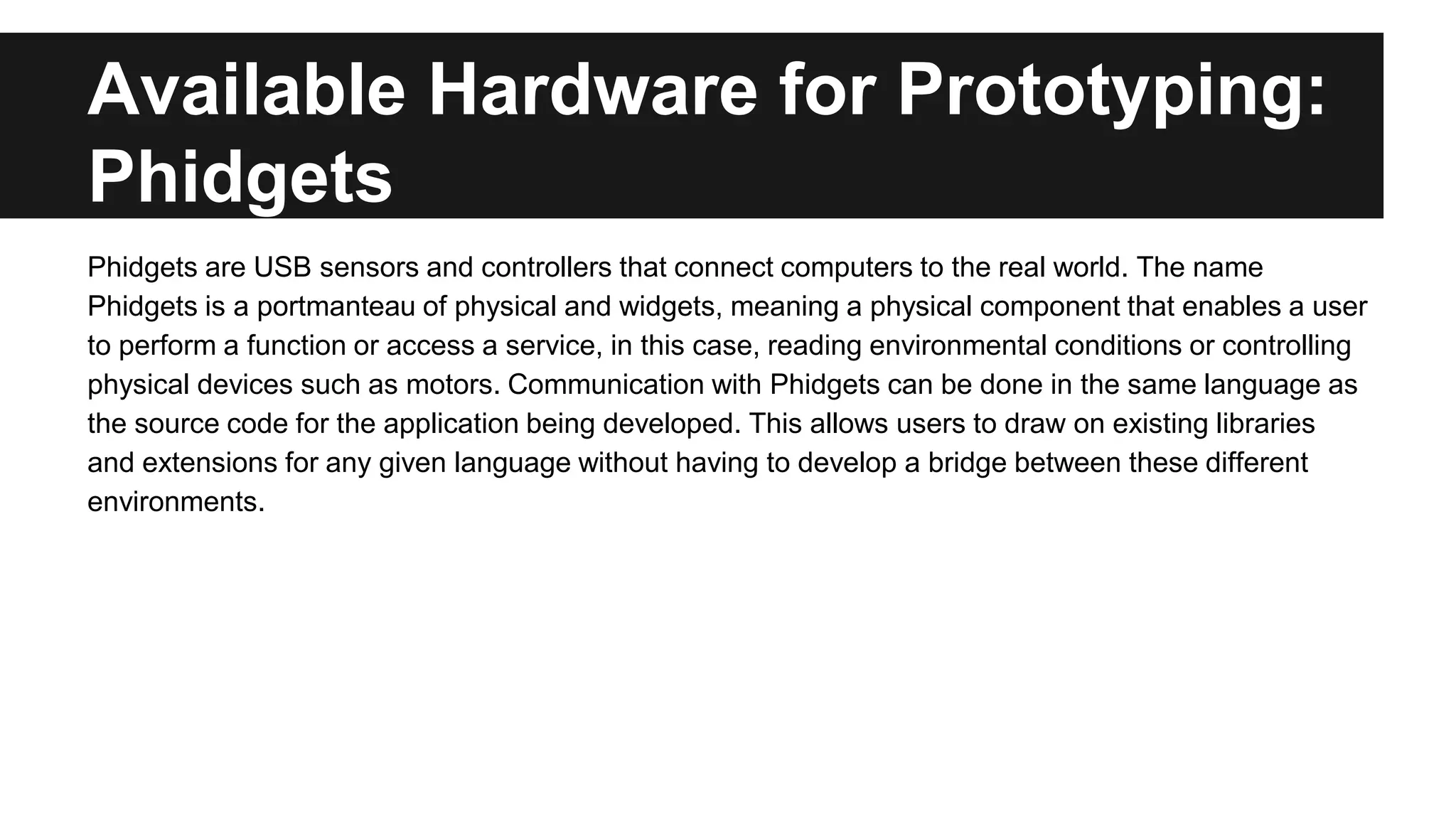 Available Hardware for Prototyping:
Phidgets
Phidgets are USB sensors and controllers that connect computers to the real world. The name
Phidgets is a portmanteau of physical and widgets, meaning a physical component that enables a user
to perform a function or access a service, in this case, reading environmental conditions or controlling
physical devices such as motors. Communication with Phidgets can be done in the same language as
the source code for the application being developed. This allows users to draw on existing libraries
and extensions for any given language without having to develop a bridge between these different
environments.
 