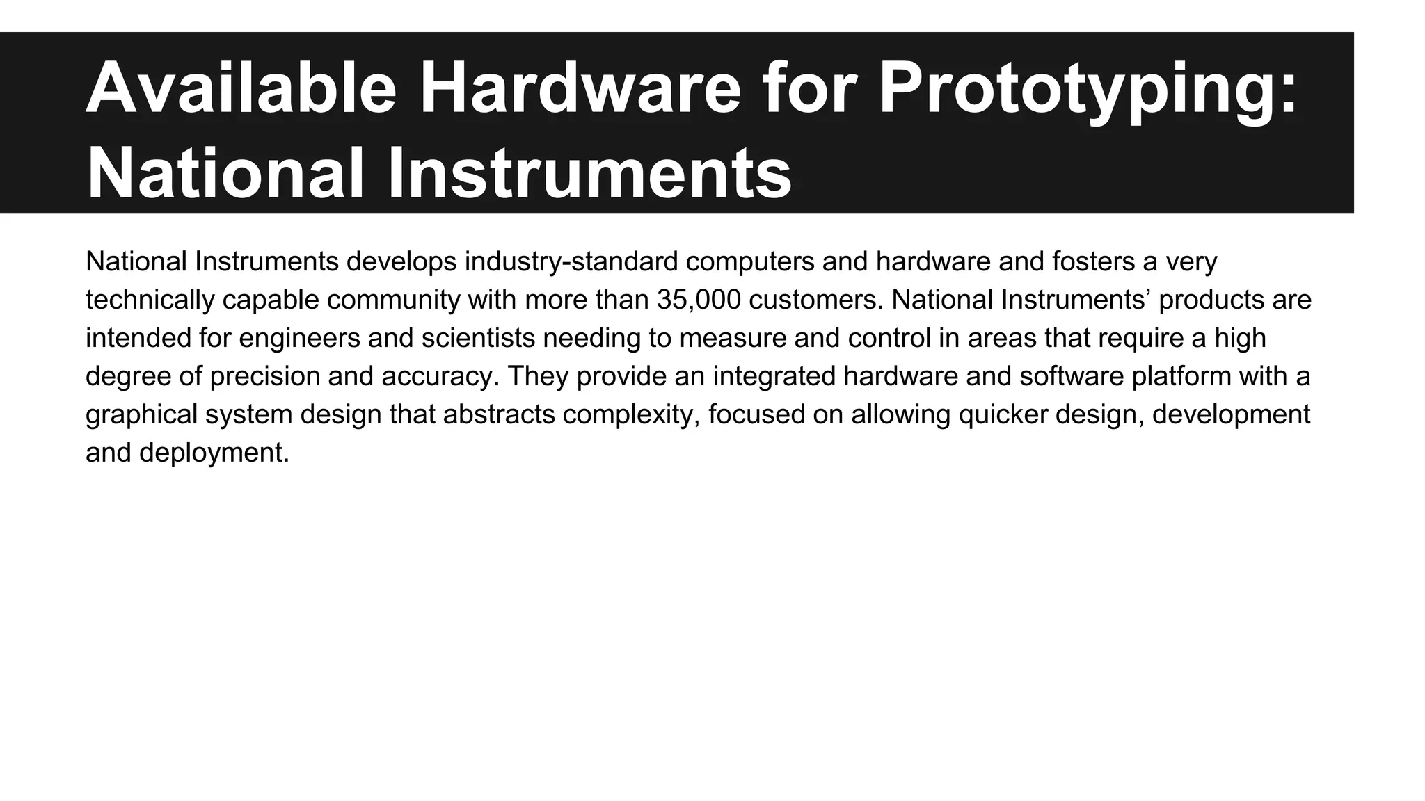 Available Hardware for Prototyping:
National Instruments
National Instruments develops industry-standard computers and hardware and fosters a very
technically capable community with more than 35,000 customers. National Instruments’ products are
intended for engineers and scientists needing to measure and control in areas that require a high
degree of precision and accuracy. They provide an integrated hardware and software platform with a
graphical system design that abstracts complexity, focused on allowing quicker design, development
and deployment.
 