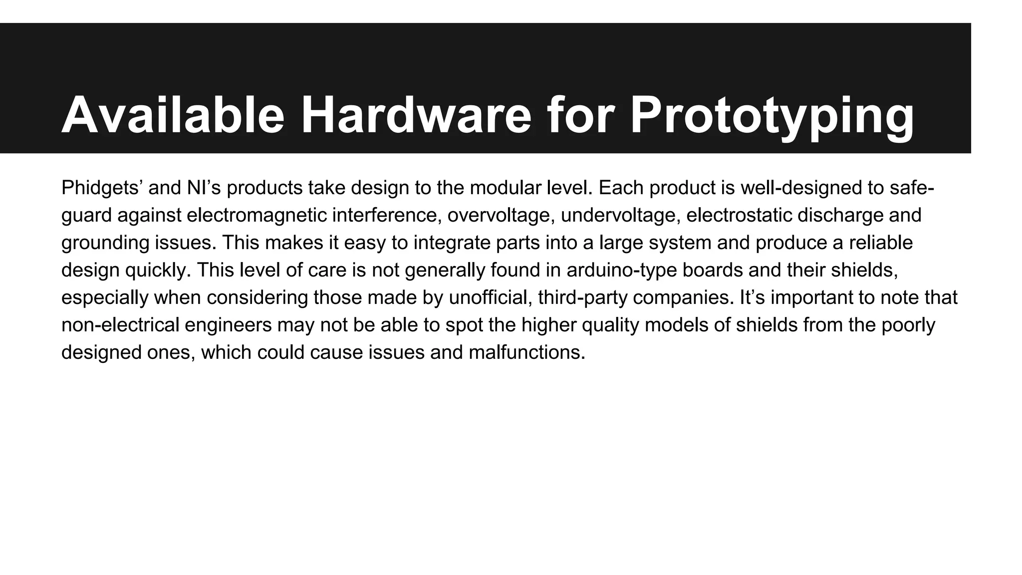 Available Hardware for Prototyping
Phidgets’ and NI’s products take design to the modular level. Each product is well-designed to safe-
guard against electromagnetic interference, overvoltage, undervoltage, electrostatic discharge and
grounding issues. This makes it easy to integrate parts into a large system and produce a reliable
design quickly. This level of care is not generally found in arduino-type boards and their shields,
especially when considering those made by unofficial, third-party companies. It’s important to note that
non-electrical engineers may not be able to spot the higher quality models of shields from the poorly
designed ones, which could cause issues and malfunctions.
 
