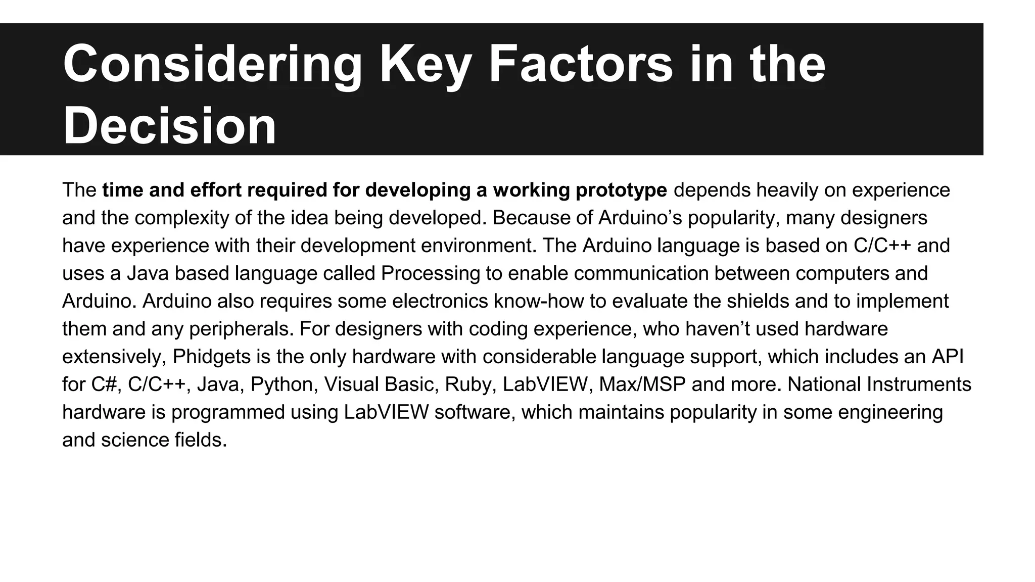 Considering Key Factors in the
Decision
The time and effort required for developing a working prototype depends heavily on experience
and the complexity of the idea being developed. Because of Arduino’s popularity, many designers
have experience with their development environment. The Arduino language is based on C/C++ and
uses a Java based language called Processing to enable communication between computers and
Arduino. Arduino also requires some electronics know-how to evaluate the shields and to implement
them and any peripherals. For designers with coding experience, who haven’t used hardware
extensively, Phidgets is the only hardware with considerable language support, which includes an API
for C#, C/C++, Java, Python, Visual Basic, Ruby, LabVIEW, Max/MSP and more. National Instruments
hardware is programmed using LabVIEW software, which maintains popularity in some engineering
and science fields.
 