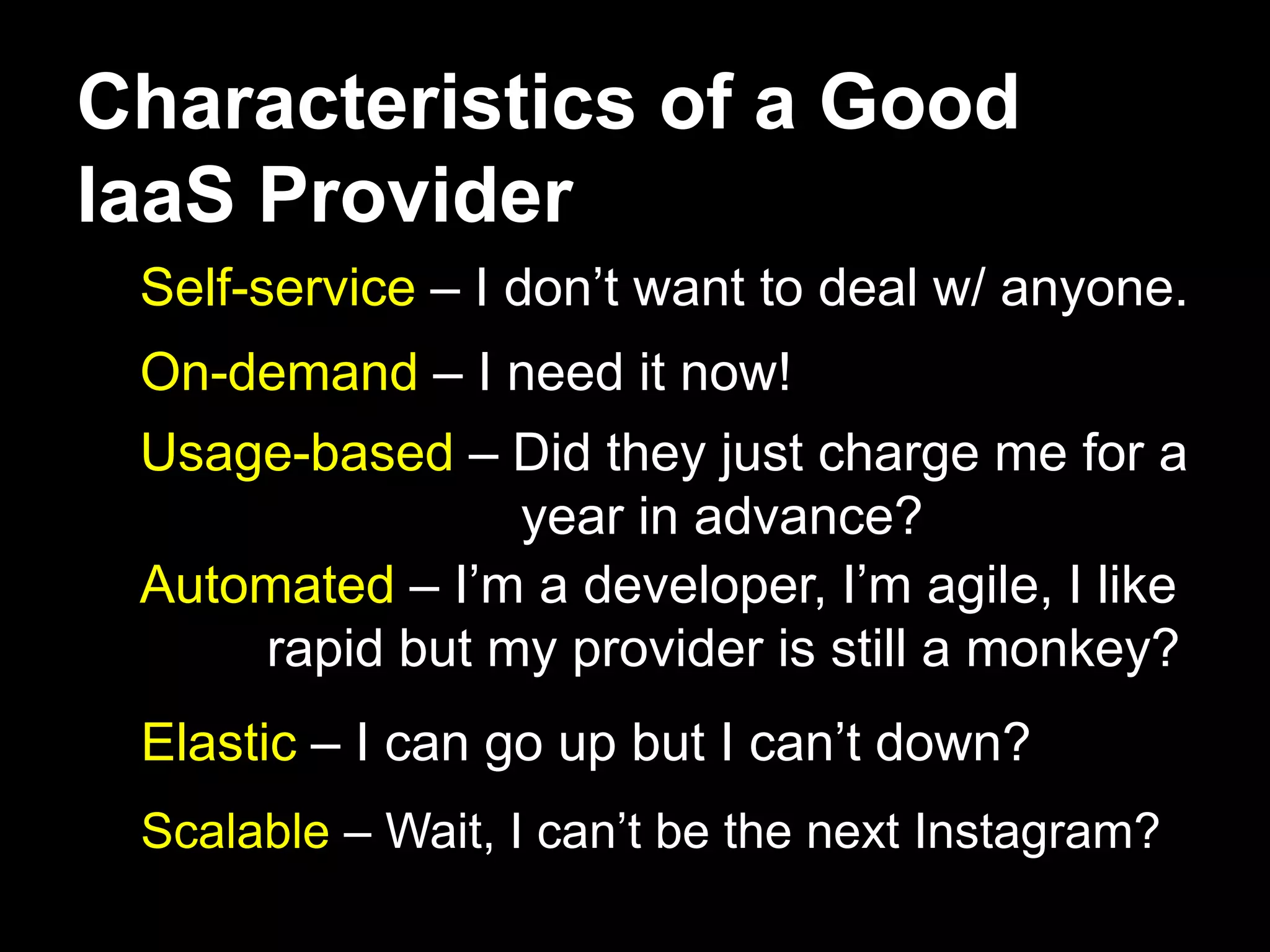 Characteristics of a Good
IaaS Provider
 Self-service – I don’t want to deal w/ anyone.
 On-demand – I need it now!
 Usage-based – Did they just charge me for a
                year in advance?
 Automated – I’m a developer, I’m agile, I like
     rapid but my provider is still a monkey?
 Elastic – I can go up but I can’t down?
 Scalable – Wait, I can’t be the next Instagram?
 