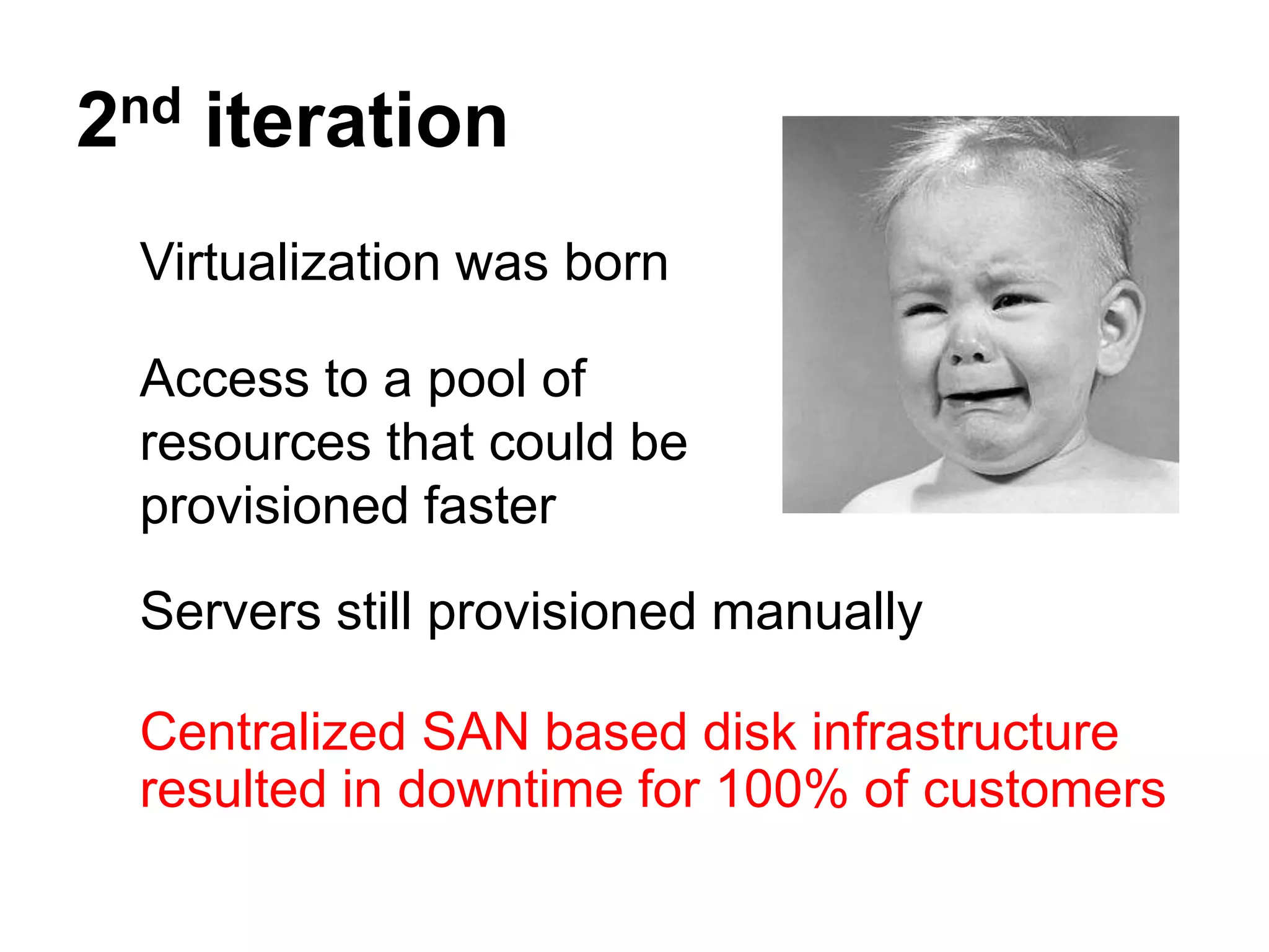 2nd iteration
 Virtualization was born

 Access to a pool of
 resources that could be
 provisioned faster

 Servers still provisioned manually

 Centralized SAN based disk infrastructure
 resulted in downtime for 100% of customers
 