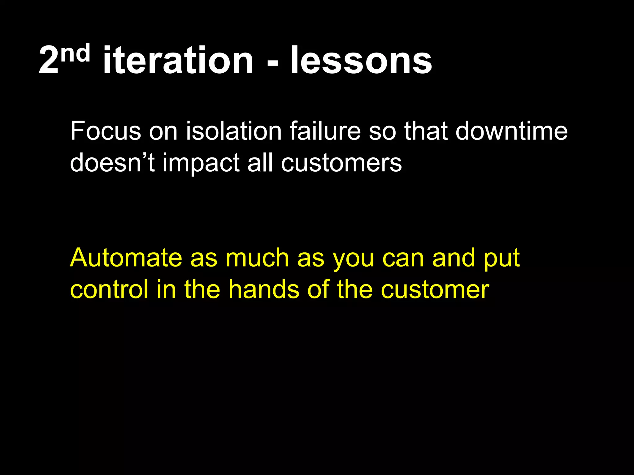 2nd iteration - lessons
 Focus on isolation failure so that downtime
 doesn’t impact all customers


 Automate as much as you can and put
 control in the hands of the customer
 