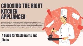A Guide for Restaurants and
Chefs
CHOOSING THE RIGHT
KITCHEN
APPLIANCES
Effective restaurant kitchen operations rely heavily on the quality and
functionality of its equipment. The essential factors in choosing commercial
kitchen equipment include quality assurance, budget considerations, and
supplier selection, to ensure efficiency and success in culinary endeavours.
 