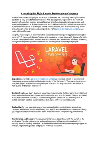 Choosing the Right Laravel Development Company
In today's rapidly evolving digital landscape, businesses are constantly seeking innovative
solutions to stay ahead of the competition. Web development, especially in the realm of
custom software, has become a crucial avenue for enhancing customer experiences and
streamlining operations. Among the various technologies available, Laravel has emerged as
a preferred choice due to its elegant syntax, robust features, and active community. When
embarking on a new project, partnering with the right Laravel development company can
make all the difference.
Insightful Technologies is a company that specializes in creating web applications using the
Laravel PHP framework. Laravel's clean and expressive syntax, along with its powerful tools,
enables developers to build sophisticated and scalable web applications efficiently. Choosing
the right development partner is essential for ensuring the success of your project.
Expertise: A reputable Laravel development company possesses a team of experienced
developers who are well-versed in the intricacies of the framework. Their expertise ensures
that your project is developed using best practices and industry standards, resulting in a
high-quality and reliable application.
Custom Solutions: Every business has unique requirements. A skilled Laravel development
team understands this and creates solutions to meet your specific needs. Whether you need
a robust e-commerce platform, a content management system, or a customer portal, a
skilled team can create a custom solution that aligns with your business goals.
Scalability: As your business grows, your web application needs to scale accordingly.
Laravel's architecture supports scalability, and a proficient development company can design
your application to handle increased traffic and data without compromising performance.
Maintenance and Support: The development process doesn't end with the launch of the
application. Regular maintenance and updates are crucial to ensure the application's
security and functionality. A reliable Laravel development company offers ongoing support to
fix bugs, implement updates, and provide technical assistance.
 