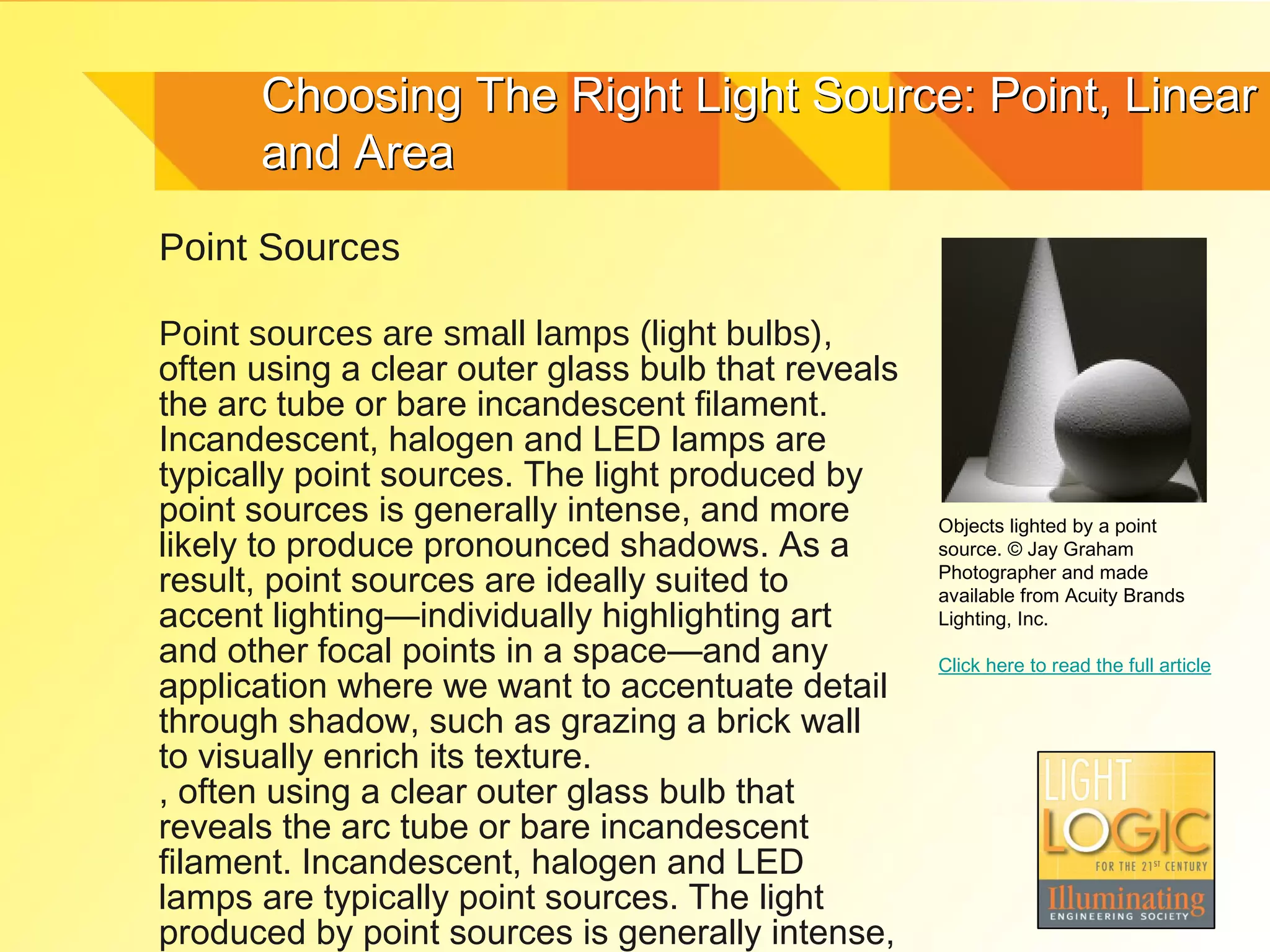 Choosing The Right Light Source: Point, Linear
      and Area
Point Sources

Point sources are small lamps (light bulbs),
often using a clear outer glass bulb that reveals
the arc tube or bare incandescent filament.
Incandescent, halogen and LED lamps are
typically point sources. The light produced by
point sources is generally intense, and more        Objects lighted by a point
likely to produce pronounced shadows. As a          source. © Jay Graham
                                                    Photographer and made
result, point sources are ideally suited to         available from Acuity Brands
accent lighting—individually highlighting art       Lighting, Inc.
and other focal points in a space—and any           Click here to read the full article
application where we want to accentuate detail
through shadow, such as grazing a brick wall
to visually enrich its texture.
, often using a clear outer glass bulb that
reveals the arc tube or bare incandescent
filament. Incandescent, halogen and LED
lamps are typically point sources. The light
produced by point sources is generally intense,
 
