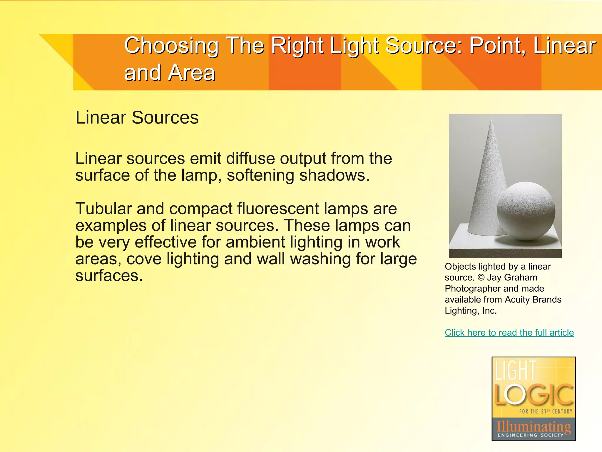 Choosing The Right Light Source: Point, Linear
      and Area
Linear Sources

Linear sources emit diffuse output from the
surface of the lamp, softening shadows.

Tubular and compact fluorescent lamps are
examples of linear sources. These lamps can
be very effective for ambient lighting in work
areas, cove lighting and wall washing for large   Objects lighted by a linear
surfaces.                                         source. © Jay Graham
                                                  Photographer and made
                                                  available from Acuity Brands
                                                  Lighting, Inc.

                                                  Click here to read the full article
 