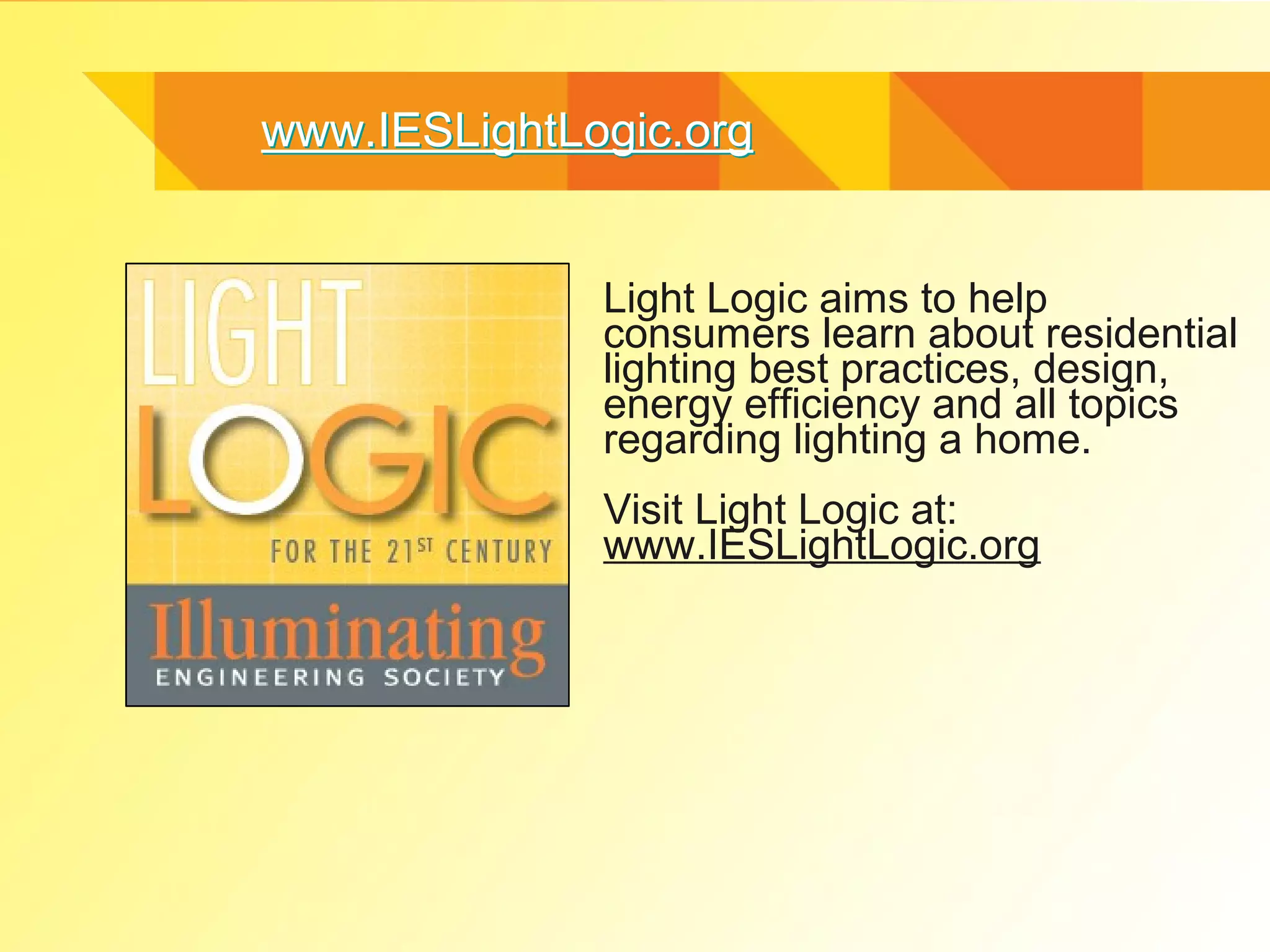 www.IESLightLogic.org


              Light Logic aims to help
              consumers learn about residential
              lighting best practices, design,
              energy efficiency and all topics
              regarding lighting a home.
              Visit Light Logic at:
              www.IESLightLogic.org
 