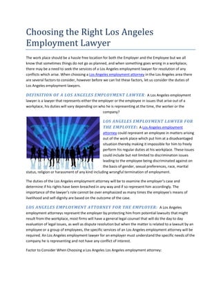 Choosing the Right Los Angeles Employment Lawyer<br />The work place should be a hassle free location for both the Employer and the Employee but we all know that sometimes things do not go as planned, and when something goes wrong in a workplace, there may be a need to seek the services of a Los Angeles employment lawyer for resolution of any conflicts which arise. When choosing a Los Angeles employment attorney in the Los Angeles area there are several factors to consider, however before we can list these factors, let us consider the duties of Los Angeles employment lawyers.<br />DEFINITION OF A LOS ANGELES EMPLOYMENT LAWYER: A Los Angeles employment lawyer is a lawyer that represents either the employer or the employee in issues that arise out of a workplace, his duties will vary depending on who he is representing at the time, the worker or the company?<br />leftcenterLOS ANGELES EMPLOYMENT LAWYER FOR THE EMPLOYEE:  A Los Angeles employment attorney could represent an employee in matters arising out of the work place which put him at a disadvantaged situation thereby making it impossible for him to freely perform his regular duties at his workplace. These issues could include but not limited to discrimination issues leading to the employee being discriminated against on the basis of gender, sexual preferences, race, marital status, religion or harassment of any kind including wrongful termination of employment.<br />The duties of the Los Angeles employment attorney will be to examine the employer's case and determine if his rights have been breached in any way and if so represent him accordingly. The importance of the lawyer's role cannot be over emphasized as many times the employee's means of livelihood and self-dignity are based on the outcome of the case.<br />LOS ANGELES EMPLOYMENT ATTORNEY FOR THE EMPLOYER:  A Los Angeles employment attorneys represent the employer by protecting him from potential lawsuits that might result from the workplace, most firms will have a general legal counsel that will do the day to day evaluation of legal issues, as well as dispute resolution but when the matter is related to a lawsuit by an employee or a group of employees, the specific services of an Los Angeles employment attorney will be required. An Los Angeles employment lawyer for an employer must understand the specific needs of the company he is representing and not have any conflict of interest. <br />Factor to Consider When Choosing a Los Angeles Los Angeles employment attorney:<br />KNOWLEDGE OF THE LAWYER: Before you can choose a Los Angeles employment lawyer you must make sure you find out enough information but him, his area of specialty and his experiences in the field that you will like him to handle , most times you can find out about a lawyer by reading up about him on the firm's website.<br />THE LAWYER'S BACKGROUND:  Before you can choose a lawyer, you will do some more research about the Lawyer and the firm he works for. You will need to find out his track records and the track records of the firm also, how many cases they have lost or won,, what firm they have represented in the past, as well as check their portfolio to see if they have won any high profile legal cases in the past.<br />CREDIBILITY AND INTERGRITY OF THE LAWYER: You will need to ensure that the Los Angeles employment lawyer and his firm are of high integrity as well as reputable, you can find this out by checking out forums, testimony of previous clients and their previous endorsements. When clients do not get the services they expected they will complain.<br />REFERENCES: Nothing speaks volume about the work of a lawyer or a law firm than word of mouth from people he has represented in the past. Ask past clients about their experiences.<br />Having listed the above factors there are other things you consider in choosing the right Los Angeles employment attorney, one of those will be to find out about the company from a reliable source.<br />CALIFORNIA BAR ASSOCIATION: The bar association will be in a position to tell you the track record of an Los Angeles employment attorney or his firms as well as notify you of complaints or disciplinary actions in the past.<br />THE YELLOW PAGES: The yellow pages in Los Angeles can help give you additional information on a lawyer or his firm. This additional information could include the fees, contact number, hours and the services they offer thereby allowing you to review and compare your options before making your choice.<br />THE INTERNET: The internet is a wonderful resource in finding additional information on a lawyer or law firm. You can get this information from a company's web site.<br />If you are in the Los Angeles area and you believe as an employer or employee you might require the services of one, let our team of legal experts assist you. Give us a call today or visit our website. A trial will convince you.<br />The sixties brought with it a newfound awareness of the importance of civil rights and responsibilities, ennobling the powers that be to enact laws to ensure the dispensation of one, while codifying the need for institutions and entities to fulfill the other.<br />