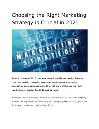 Choosing the Right Marketing
Strategy is Crucial in 2021
After a turbulent 2020 that saw record layoffs, marketing budget
cuts, and rapidly changing customer preferences, marketing
executives are now faced with the challenge of finding the right
marketing strategies for 2021 and beyond.
According to Gartner’s research on CMO expectations for 2021, the majority
of them (56 %) expect 5% year-over-year budget growth in 2021, while just
21% expect budgets to decline from 2020.
 