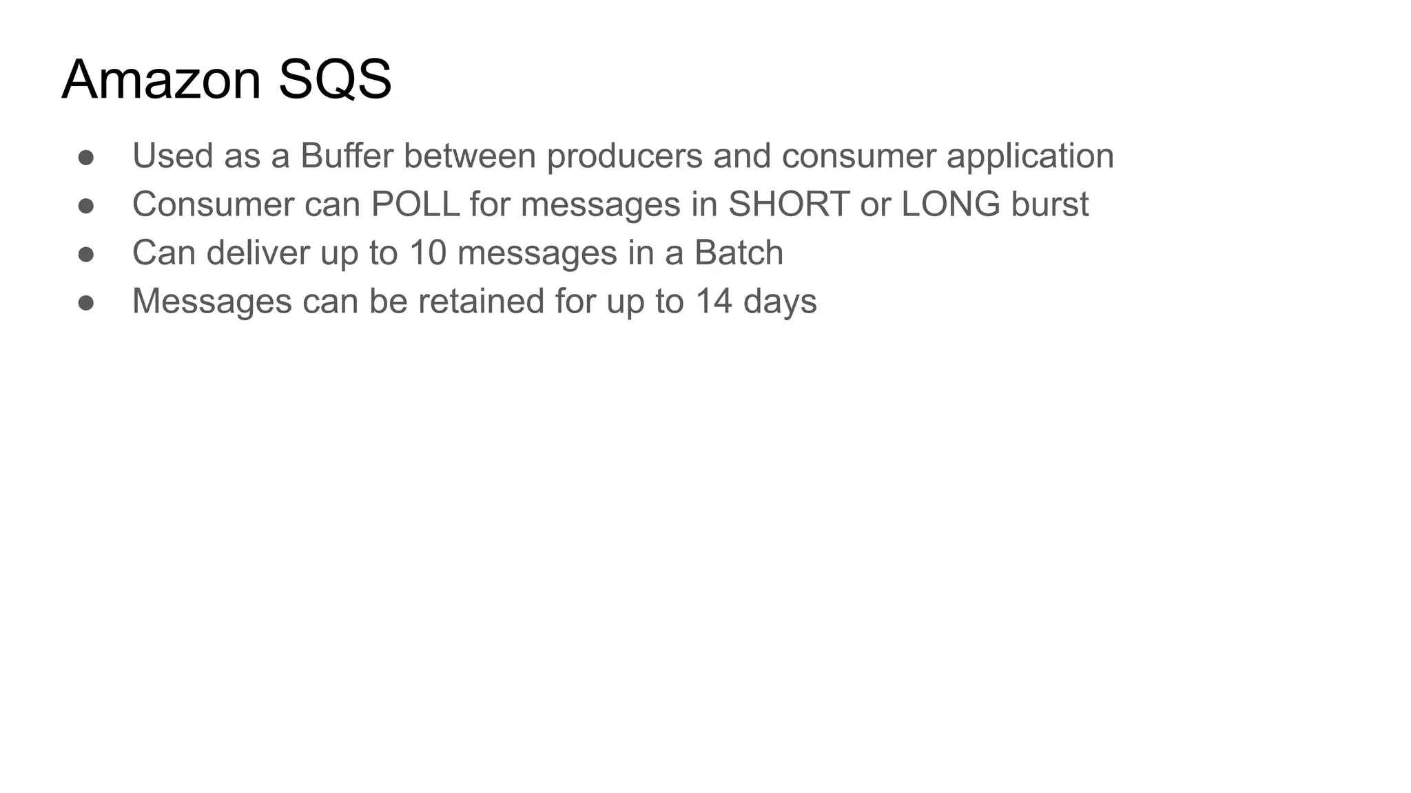 Amazon SQS
● Used as a Buffer between producers and consumer application
● Consumer can POLL for messages in SHORT or LONG burst
● Can deliver up to 10 messages in a Batch
● Messages can be retained for up to 14 days
 