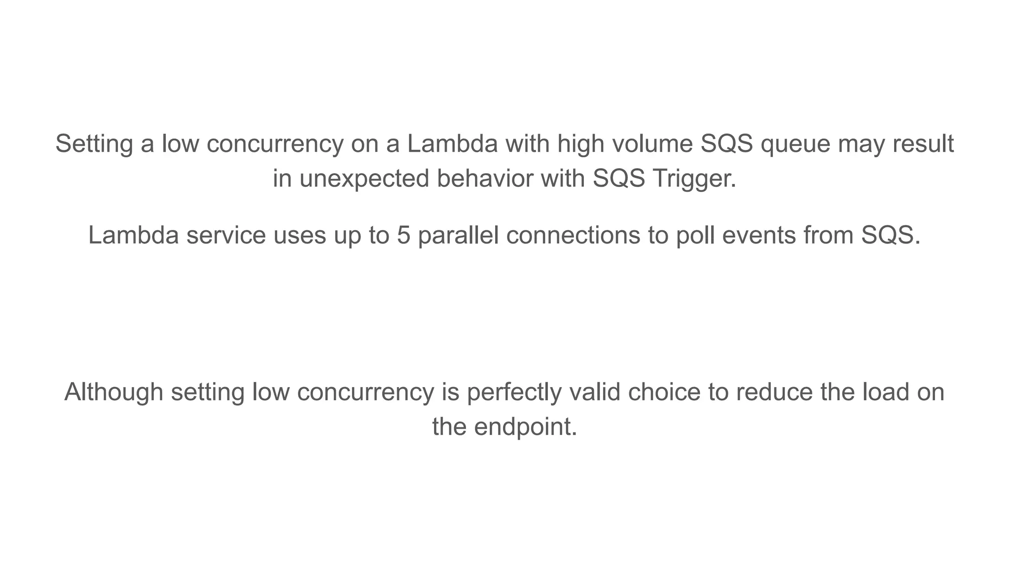 Setting a low concurrency on a Lambda with high volume SQS queue may result
in unexpected behavior with SQS Trigger.
Lambda service uses up to 5 parallel connections to poll events from SQS.
Although setting low concurrency is perfectly valid choice to reduce the load on
the endpoint.
 