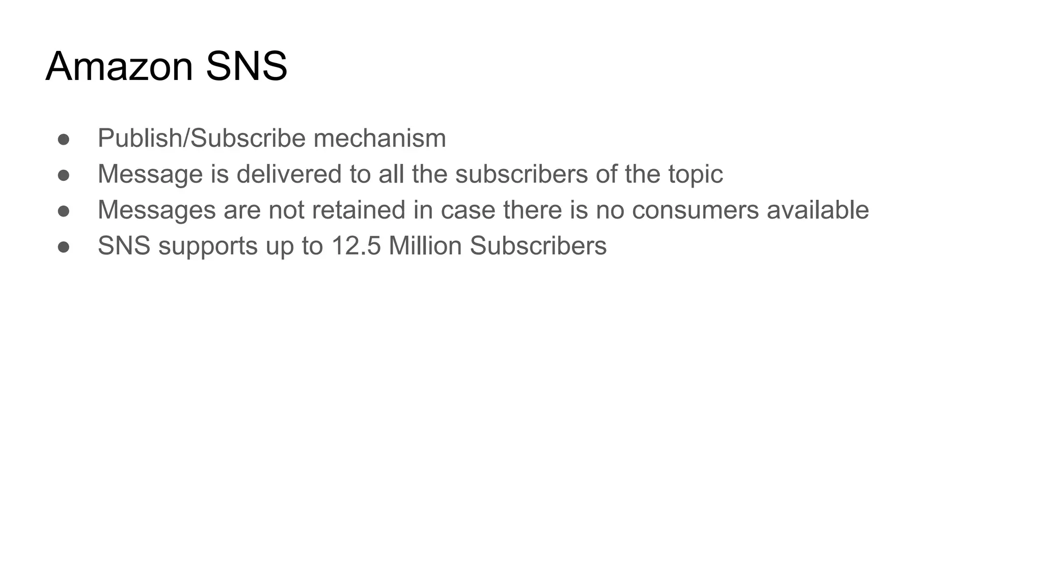 Amazon SNS
● Publish/Subscribe mechanism
● Message is delivered to all the subscribers of the topic
● Messages are not retained in case there is no consumers available
● SNS supports up to 12.5 Million Subscribers
 