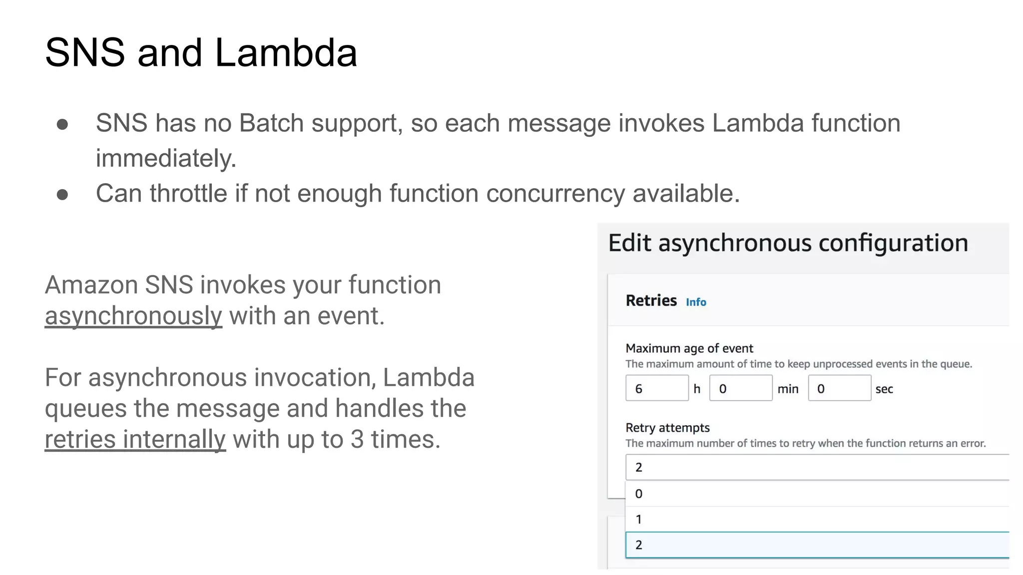 SNS and Lambda
● SNS has no Batch support, so each message invokes Lambda function
immediately.
● Can throttle if not enough function concurrency available.
Amazon SNS invokes your function
asynchronously with an event.
For asynchronous invocation, Lambda
queues the message and handles the
retries internally with up to 3 times.
 