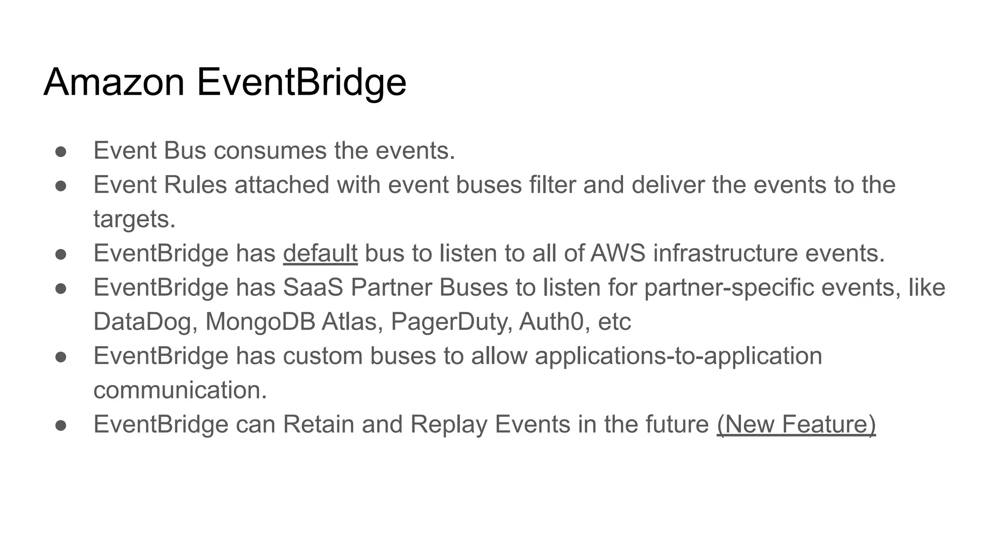 Amazon EventBridge
● Event Bus consumes the events.
● Event Rules attached with event buses filter and deliver the events to the
targets.
● EventBridge has default bus to listen to all of AWS infrastructure events.
● EventBridge has SaaS Partner Buses to listen for partner-specific events, like
DataDog, MongoDB Atlas, PagerDuty, Auth0, etc
● EventBridge has custom buses to allow applications-to-application
communication.
● EventBridge can Retain and Replay Events in the future (New Feature)
 