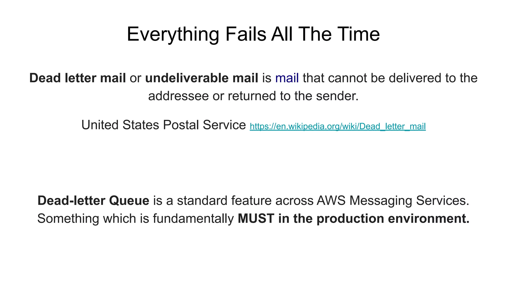 Dead letter mail or undeliverable mail is mail that cannot be delivered to the
addressee or returned to the sender.
United States Postal Service https://en.wikipedia.org/wiki/Dead_letter_mail
Everything Fails All The Time
Dead-letter Queue is a standard feature across AWS Messaging Services.
Something which is fundamentally MUST in the production environment.
 