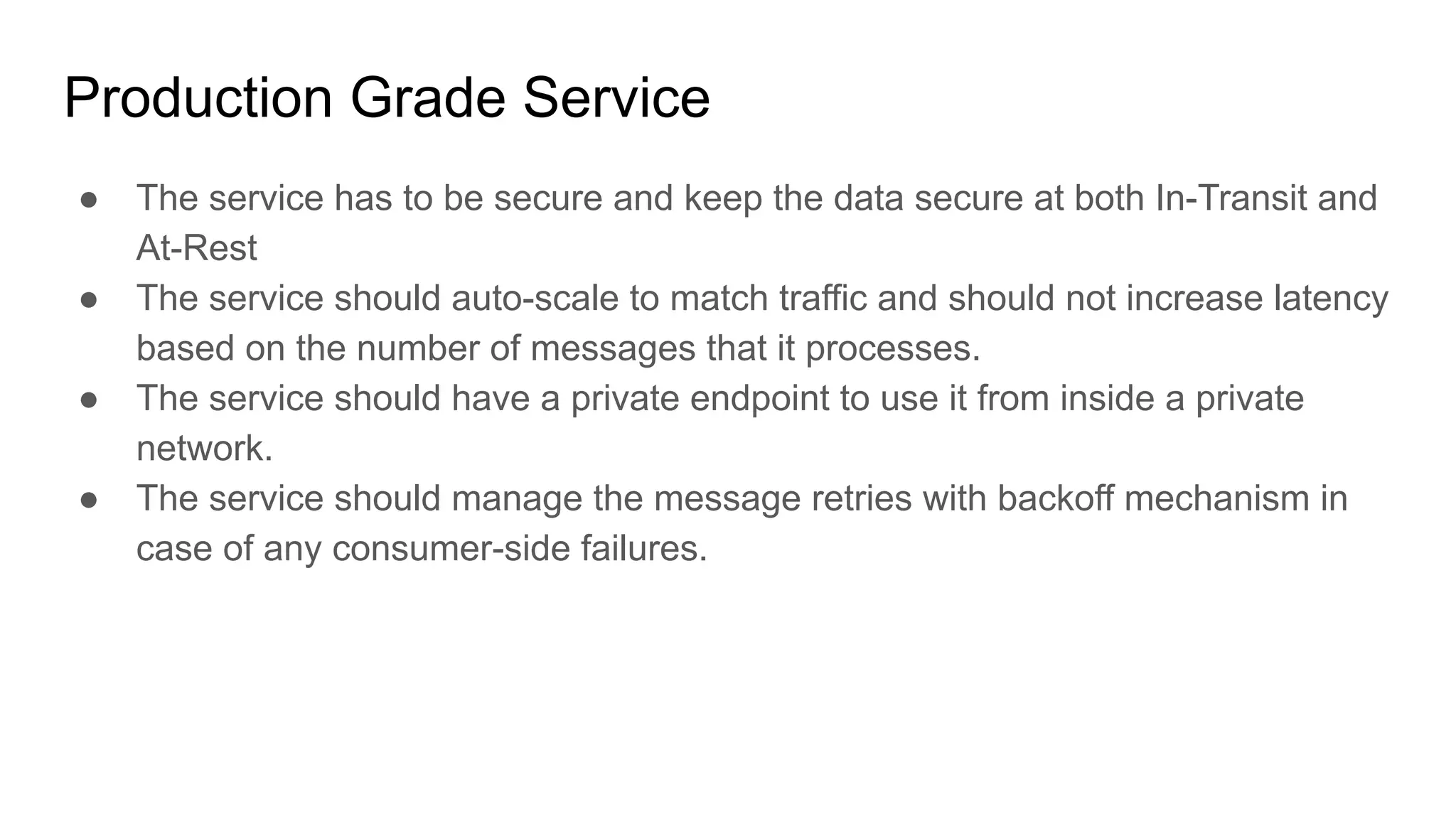Production Grade Service
● The service has to be secure and keep the data secure at both In-Transit and
At-Rest
● The service should auto-scale to match traffic and should not increase latency
based on the number of messages that it processes.
● The service should have a private endpoint to use it from inside a private
network.
● The service should manage the message retries with backoff mechanism in
case of any consumer-side failures.
 