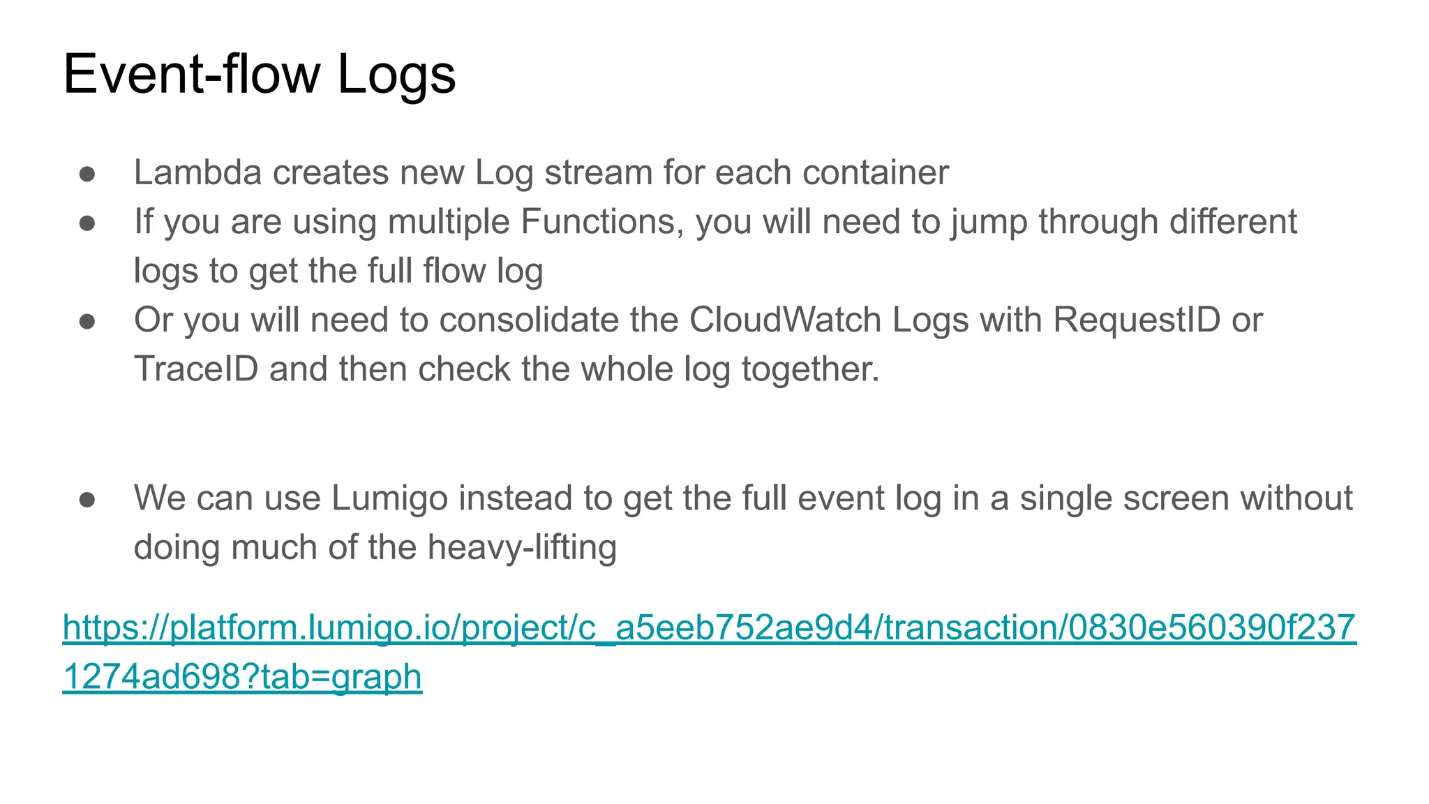 Event-flow Logs
● Lambda creates new Log stream for each container
● If you are using multiple Functions, you will need to jump through different
logs to get the full flow log
● Or you will need to consolidate the CloudWatch Logs with RequestID or
TraceID and then check the whole log together.
● We can use Lumigo instead to get the full event log in a single screen without
doing much of the heavy-lifting
https://platform.lumigo.io/project/c_a5eeb752ae9d4/transaction/0830e560390f237
1274ad698?tab=graph
 