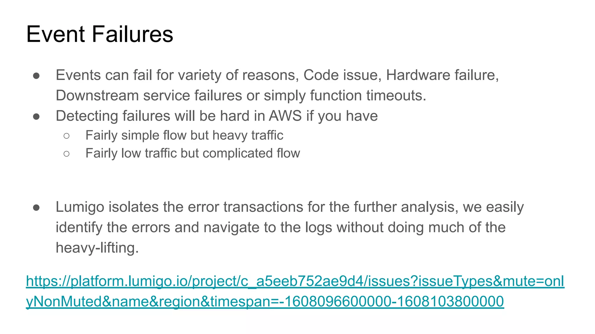 Event Failures
● Events can fail for variety of reasons, Code issue, Hardware failure,
Downstream service failures or simply function timeouts.
● Detecting failures will be hard in AWS if you have
○ Fairly simple flow but heavy traffic
○ Fairly low traffic but complicated flow
● Lumigo isolates the error transactions for the further analysis, we easily
identify the errors and navigate to the logs without doing much of the
heavy-lifting.
https://platform.lumigo.io/project/c_a5eeb752ae9d4/issues?issueTypes&mute=onl
yNonMuted&name&region&timespan=-1608096600000-1608103800000
 