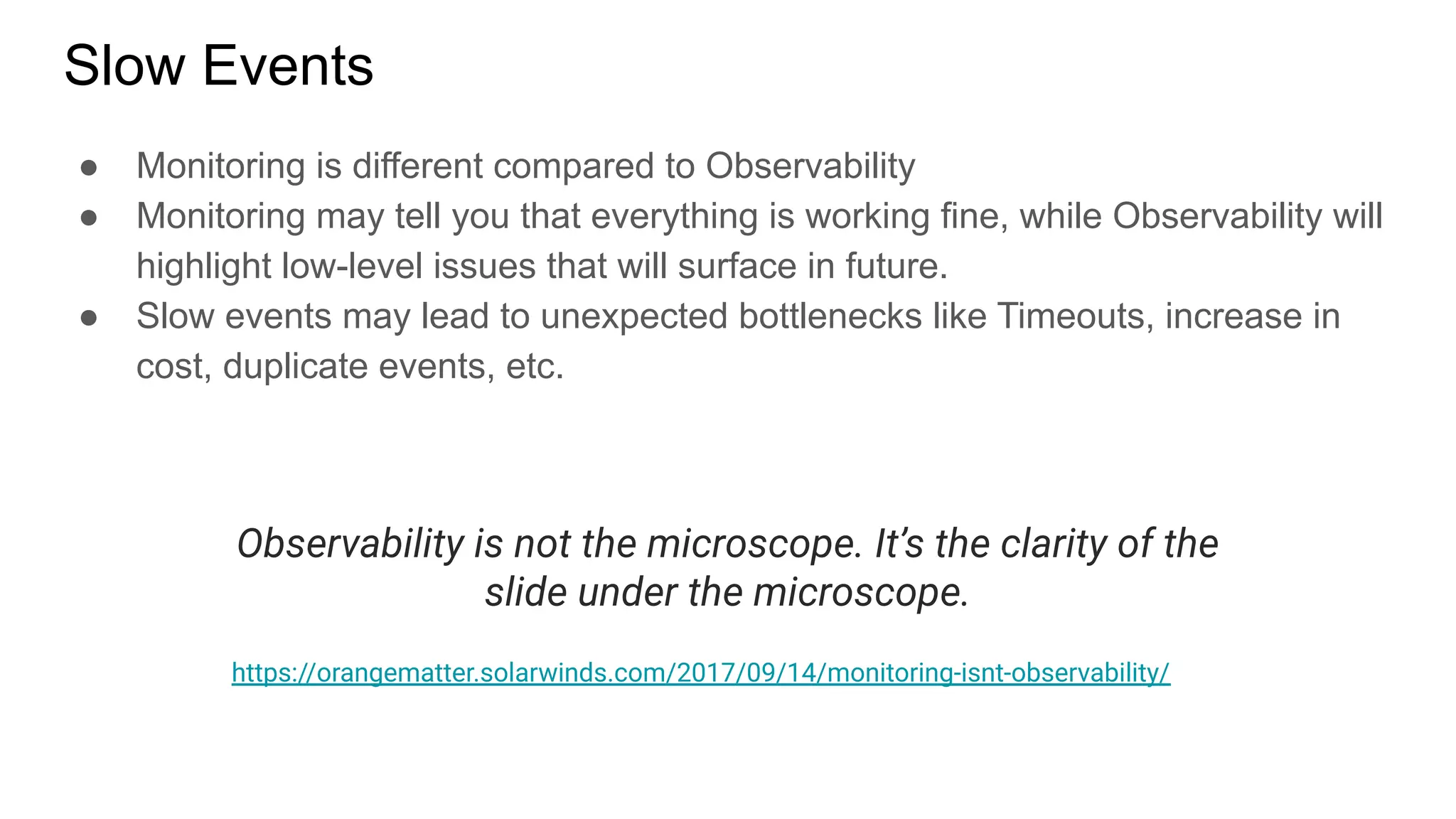 Slow Events
● Monitoring is different compared to Observability
● Monitoring may tell you that everything is working fine, while Observability will
highlight low-level issues that will surface in future.
● Slow events may lead to unexpected bottlenecks like Timeouts, increase in
cost, duplicate events, etc.
Observability is not the microscope. It’s the clarity of the
slide under the microscope.
https://orangematter.solarwinds.com/2017/09/14/monitoring-isnt-observability/
 