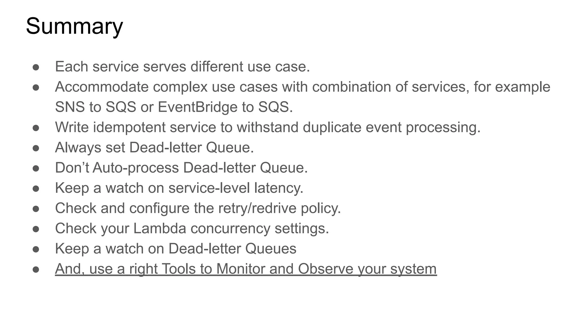 Summary
● Each service serves different use case.
● Accommodate complex use cases with combination of services, for example
SNS to SQS or EventBridge to SQS.
● Write idempotent service to withstand duplicate event processing.
● Always set Dead-letter Queue.
● Don’t Auto-process Dead-letter Queue.
● Keep a watch on service-level latency.
● Check and configure the retry/redrive policy.
● Check your Lambda concurrency settings.
● Keep a watch on Dead-letter Queues
● And, use a right Tools to Monitor and Observe your system
 