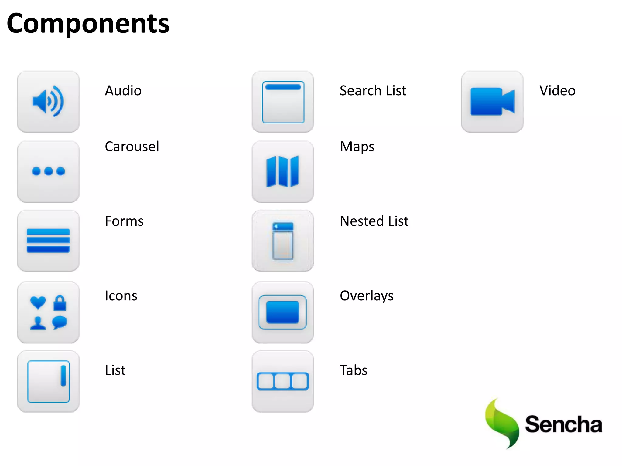 Components

      Audio      Search List   Video


      Carousel   Maps



      Forms      Nested List



      Icons      Overlays



      List       Tabs
 