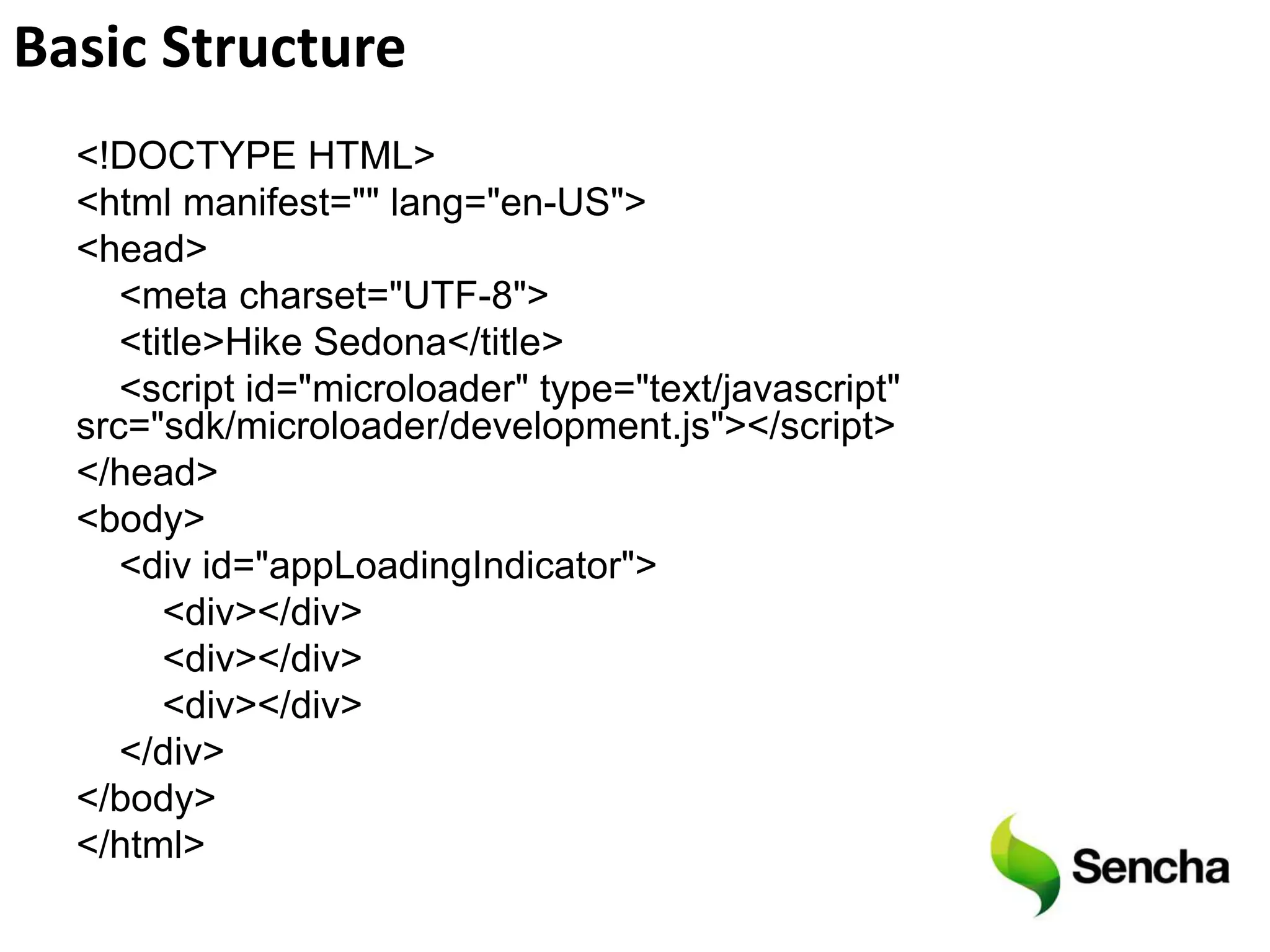Basic Structure
  <!DOCTYPE HTML>
  <html manifest="" lang="en-US">
  <head>
     <meta charset="UTF-8">
     <title>Hike Sedona</title>
     <script id="microloader" type="text/javascript"
  src="sdk/microloader/development.js"></script>
  </head>
  <body>
     <div id="appLoadingIndicator">
        <div></div>
        <div></div>
        <div></div>
     </div>
  </body>
  </html>
 