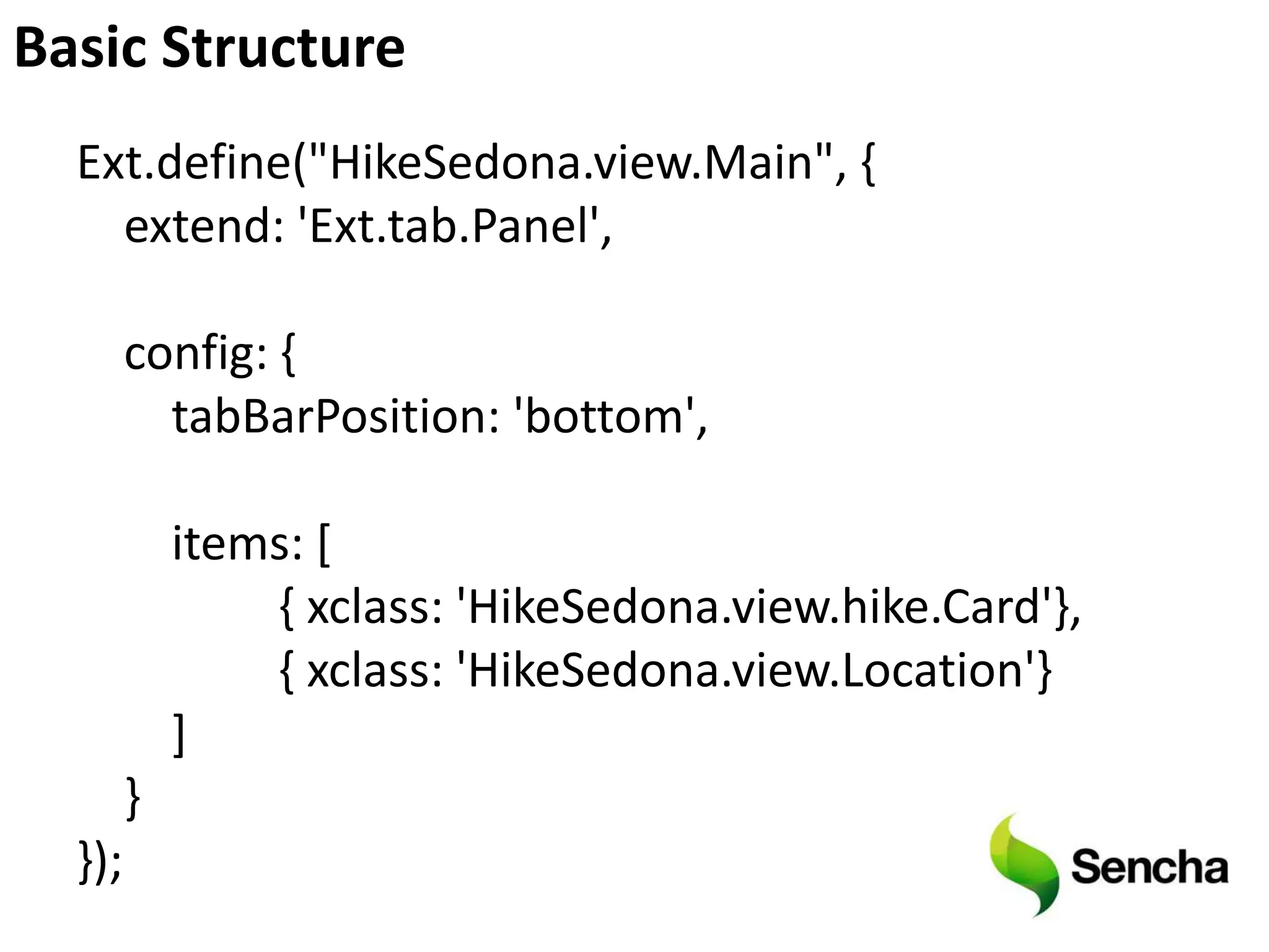 Basic Structure
  Ext.define("HikeSedona.view.Main", {
    extend: 'Ext.tab.Panel',

        config: {
          tabBarPosition: 'bottom',

            items: [
                { xclass: 'HikeSedona.view.hike.Card'},
                { xclass: 'HikeSedona.view.Location'}
            ]
        }
  });
 